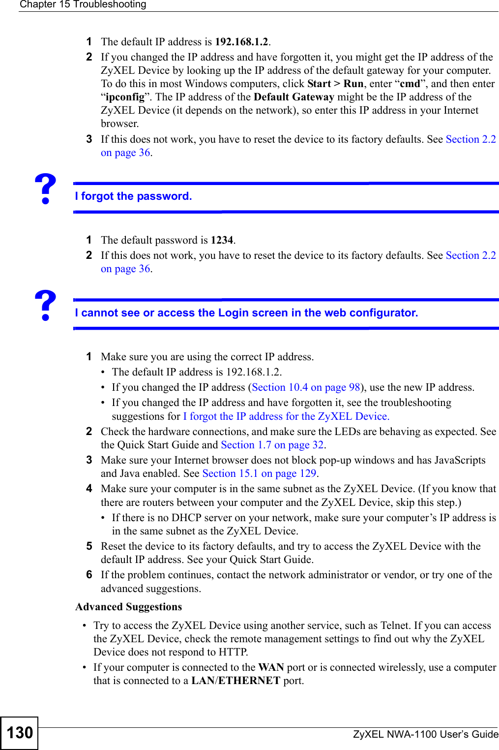 Chapter 15 TroubleshootingZyXEL NWA-1100 User’s Guide1301The default IP address is 192.168.1.2.2If you changed the IP address and have forgotten it, you might get the IP address of the ZyXEL Device by looking up the IP address of the default gateway for your computer. To do this in most Windows computers, click Start &gt; Run, enter “cmd”, and then enter “ipconfig”. The IP address of the Default Gateway might be the IP address of the ZyXEL Device (it depends on the network), so enter this IP address in your Internet browser. 3If this does not work, you have to reset the device to its factory defaults. See Section 2.2 on page 36.VI forgot the password.1The default password is 1234.2If this does not work, you have to reset the device to its factory defaults. See Section 2.2 on page 36.VI cannot see or access the Login screen in the web configurator.1Make sure you are using the correct IP address.• The default IP address is 192.168.1.2.• If you changed the IP address (Section 10.4 on page 98), use the new IP address.• If you changed the IP address and have forgotten it, see the troubleshooting suggestions for I forgot the IP address for the ZyXEL Device.2Check the hardware connections, and make sure the LEDs are behaving as expected. See the Quick Start Guide and Section 1.7 on page 32.3Make sure your Internet browser does not block pop-up windows and has JavaScripts and Java enabled. See Section 15.1 on page 129.4Make sure your computer is in the same subnet as the ZyXEL Device. (If you know that there are routers between your computer and the ZyXEL Device, skip this step.) • If there is no DHCP server on your network, make sure your computer’s IP address is in the same subnet as the ZyXEL Device.5Reset the device to its factory defaults, and try to access the ZyXEL Device with the default IP address. See your Quick Start Guide. 6If the problem continues, contact the network administrator or vendor, or try one of the advanced suggestions.Advanced Suggestions• Try to access the ZyXEL Device using another service, such as Telnet. If you can access the ZyXEL Device, check the remote management settings to find out why the ZyXEL Device does not respond to HTTP. • If your computer is connected to the WA N  port or is connected wirelessly, use a computer that is connected to a LAN/ETHERNET port.