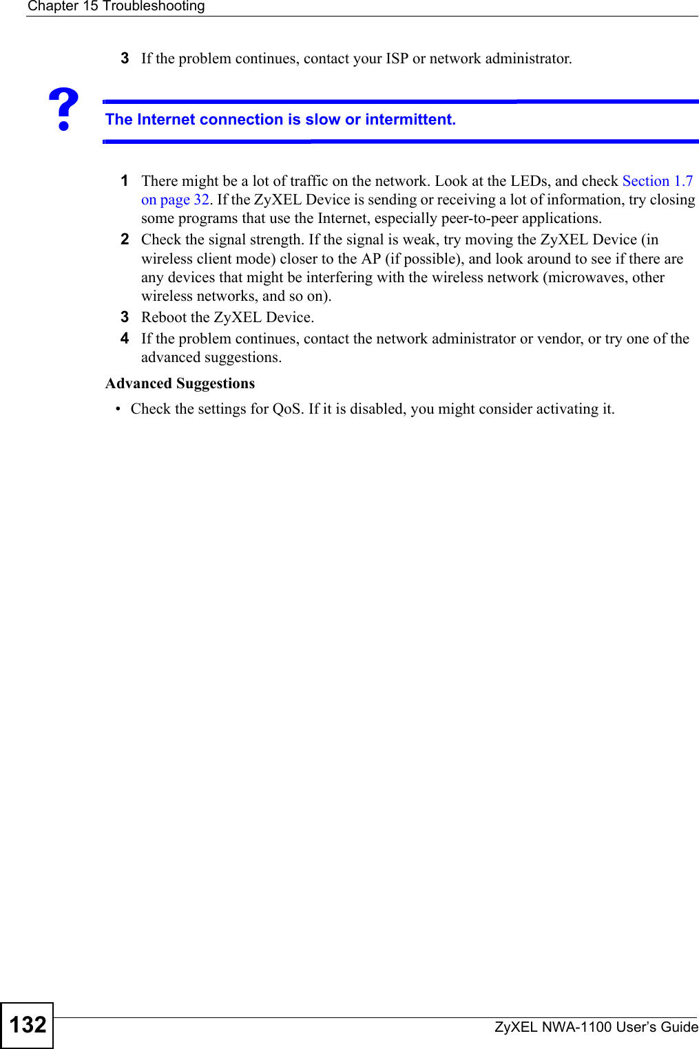 Chapter 15 TroubleshootingZyXEL NWA-1100 User’s Guide1323If the problem continues, contact your ISP or network administrator. VThe Internet connection is slow or intermittent.1There might be a lot of traffic on the network. Look at the LEDs, and check Section 1.7 on page 32. If the ZyXEL Device is sending or receiving a lot of information, try closing some programs that use the Internet, especially peer-to-peer applications. 2Check the signal strength. If the signal is weak, try moving the ZyXEL Device (in wireless client mode) closer to the AP (if possible), and look around to see if there are any devices that might be interfering with the wireless network (microwaves, other wireless networks, and so on).3Reboot the ZyXEL Device. 4If the problem continues, contact the network administrator or vendor, or try one of the advanced suggestions.Advanced Suggestions• Check the settings for QoS. If it is disabled, you might consider activating it. 