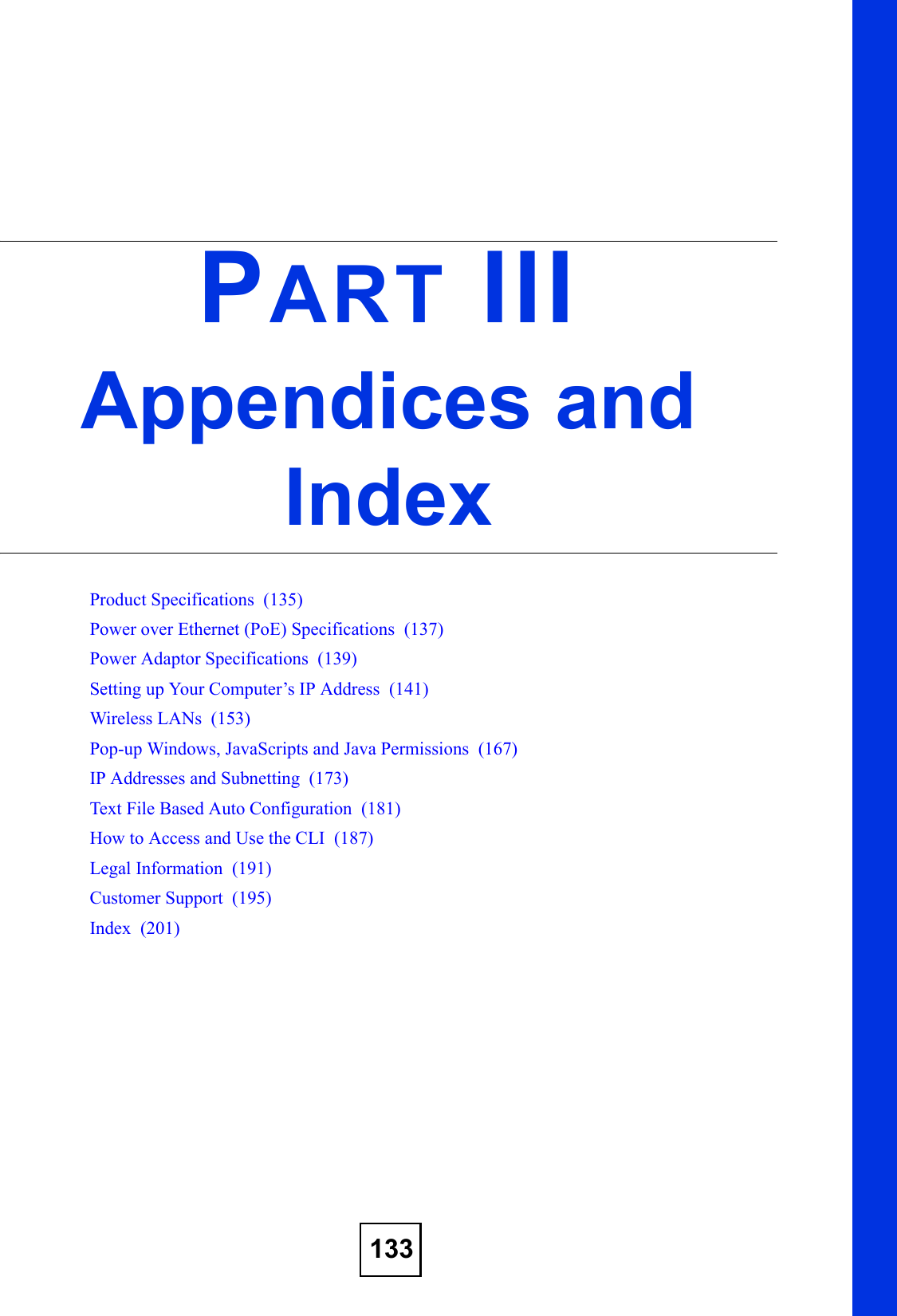 133PART IIIAppendices and IndexProduct Specifications  (135)Power over Ethernet (PoE) Specifications  (137)Power Adaptor Specifications  (139)Setting up Your Computer’s IP Address  (141)Wireless LANs  (153)Pop-up Windows, JavaScripts and Java Permissions  (167)IP Addresses and Subnetting  (173)Text File Based Auto Configuration  (181)How to Access and Use the CLI  (187)Legal Information  (191)Customer Support  (195)Index  (201)