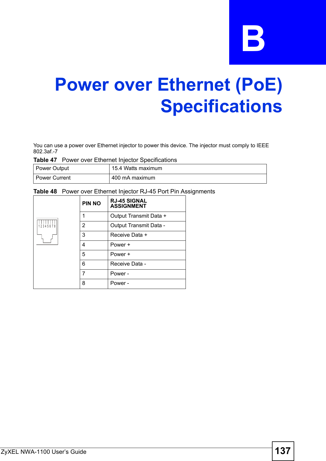 ZyXEL NWA-1100 User’s Guide 137APPENDIX  B Power over Ethernet (PoE)SpecificationsYou can use a power over Ethernet injector to power this device. The injector must comply to IEEE 802.3af.-7 Table 47   Power over Ethernet Injector Specifications Power Output 15.4 Watts maximumPower Current 400 mA maximumTable 48   Power over Ethernet Injector RJ-45 Port Pin AssignmentsPIN NO RJ-45 SIGNAL ASSIGNMENT1Output Transmit Data +2Output Transmit Data -3Receive Data +4Power +5Power +6Receive Data -7Power -8Power -12345678