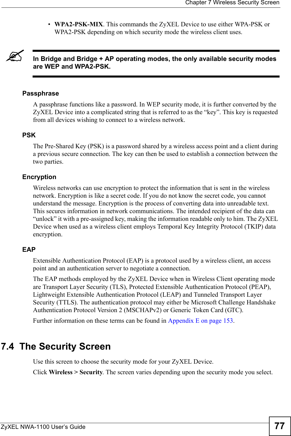  Chapter 7 Wireless Security ScreenZyXEL NWA-1100 User’s Guide 77•WPA2-PSK-MIX. This commands the ZyXEL Device to use either WPA-PSK or WPA2-PSK depending on which security mode the wireless client uses.&quot;In Bridge and Bridge + AP operating modes, the only available security modes are WEP and WPA2-PSK.PassphraseA passphrase functions like a password. In WEP security mode, it is further converted by the ZyXEL Device into a complicated string that is referred to as the “key”. This key is requested from all devices wishing to connect to a wireless network.PSKThe Pre-Shared Key (PSK) is a password shared by a wireless access point and a client during a previous secure connection. The key can then be used to establish a connection between the two parties.EncryptionWireless networks can use encryption to protect the information that is sent in the wireless network. Encryption is like a secret code. If you do not know the secret code, you cannot understand the message. Encryption is the process of converting data into unreadable text. This secures information in network communications. The intended recipient of the data can “unlock” it with a pre-assigned key, making the information readable only to him. The ZyXEL Device when used as a wireless client employs Temporal Key Integrity Protocol (TKIP) data encryption.EAPExtensible Authentication Protocol (EAP) is a protocol used by a wireless client, an access point and an authentication server to negotiate a connection. The EAP methods employed by the ZyXEL Device when in Wireless Client operating mode are Transport Layer Security (TLS), Protected Extensible Authentication Protocol (PEAP), Lightweight Extensible Authentication Protocol (LEAP) and Tunneled Transport Layer Security (TTLS). The authentication protocol may either be Microsoft Challenge Handshake Authentication Protocol Version 2 (MSCHAPv2) or Generic Token Card (GTC).Further information on these terms can be found in Appendix E on page 153.    7.4  The Security ScreenUse this screen to choose the security mode for your ZyXEL Device. Click Wireless &gt; Security. The screen varies depending upon the security mode you select.