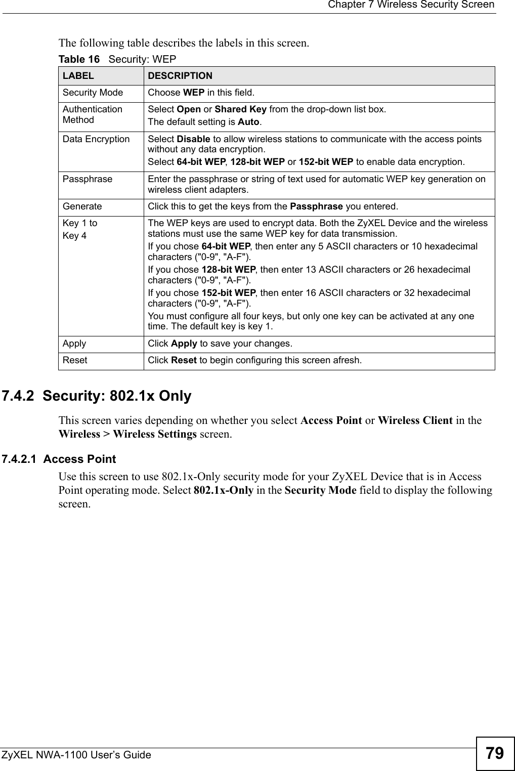  Chapter 7 Wireless Security ScreenZyXEL NWA-1100 User’s Guide 79The following table describes the labels in this screen.7.4.2  Security: 802.1x OnlyThis screen varies depending on whether you select Access Point or Wireless Client in the Wireless &gt; Wireless Settings screen.7.4.2.1  Access PointUse this screen to use 802.1x-Only security mode for your ZyXEL Device that is in Access Point operating mode. Select 802.1x-Only in the Security Mode field to display the following screen.Table 16   Security: WEPLABEL DESCRIPTIONSecurity Mode Choose WEP in this field.Authentication MethodSelect Open or Shared Key from the drop-down list box. The default setting is Auto. Data Encryption Select Disable to allow wireless stations to communicate with the access points without any data encryption. Select 64-bit WEP, 128-bit WEP or 152-bit WEP to enable data encryption.  Passphrase Enter the passphrase or string of text used for automatic WEP key generation on wireless client adapters. Generate Click this to get the keys from the Passphrase you entered.Key 1 to Key 4The WEP keys are used to encrypt data. Both the ZyXEL Device and the wireless stations must use the same WEP key for data transmission.If you chose 64-bit WEP, then enter any 5 ASCII characters or 10 hexadecimal characters (&quot;0-9&quot;, &quot;A-F&quot;). If you chose 128-bit WEP, then enter 13 ASCII characters or 26 hexadecimal characters (&quot;0-9&quot;, &quot;A-F&quot;).  If you chose 152-bit WEP, then enter 16 ASCII characters or 32 hexadecimal characters (&quot;0-9&quot;, &quot;A-F&quot;).You must configure all four keys, but only one key can be activated at any one time. The default key is key 1.  Apply Click Apply to save your changes.Reset Click Reset to begin configuring this screen afresh.