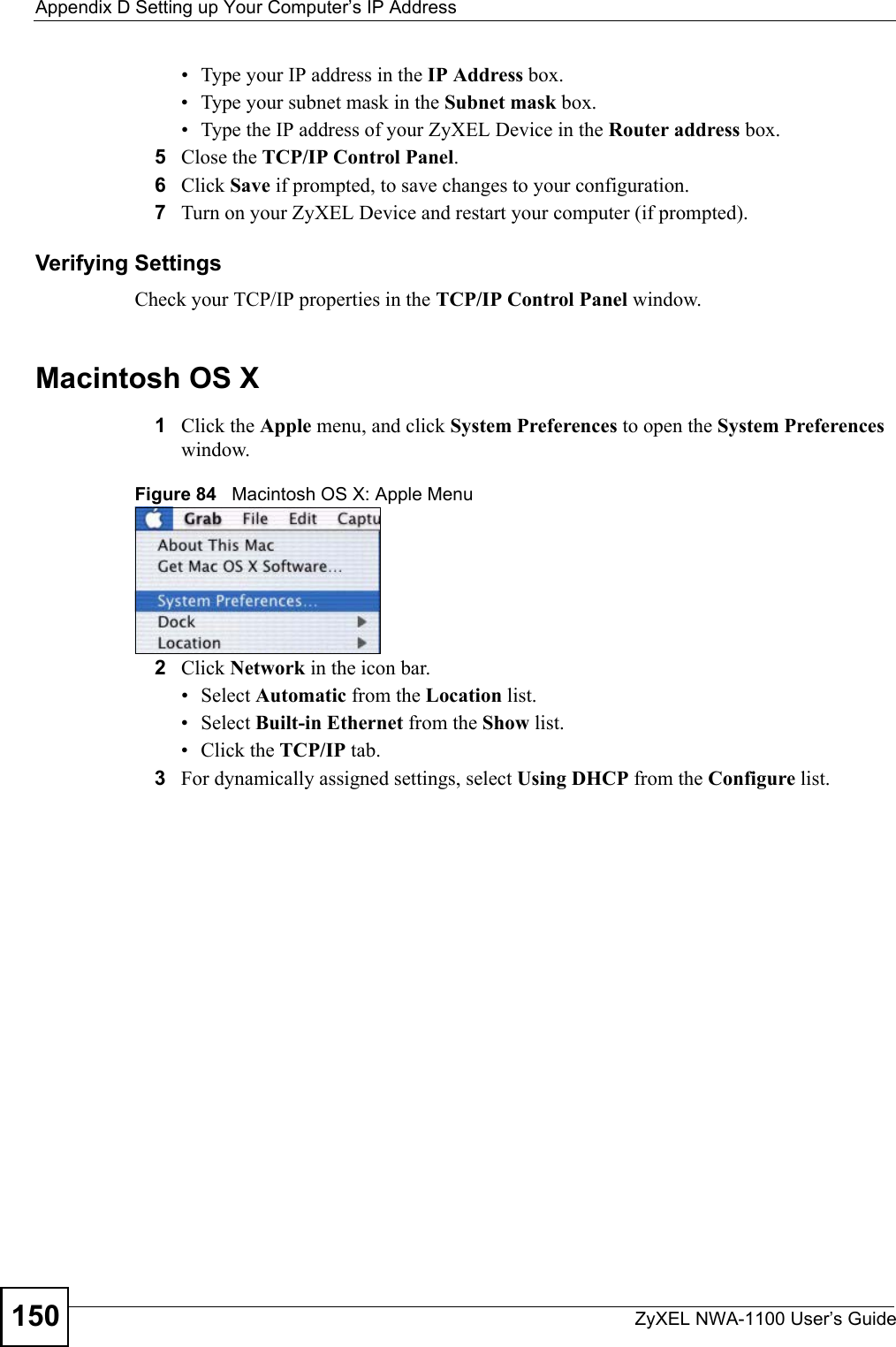 Appendix D Setting up Your Computer’s IP AddressZyXEL NWA-1100 User’s Guide150• Type your IP address in the IP Address box.• Type your subnet mask in the Subnet mask box.• Type the IP address of your ZyXEL Device in the Router address box.5Close the TCP/IP Control Panel.6Click Save if prompted, to save changes to your configuration.7Turn on your ZyXEL Device and restart your computer (if prompted).Verifying SettingsCheck your TCP/IP properties in the TCP/IP Control Panel window.Macintosh OS X1Click the Apple menu, and click System Preferences to open the System Preferences window.Figure 84   Macintosh OS X: Apple Menu2Click Network in the icon bar.   • Select Automatic from the Location list.• Select Built-in Ethernet from the Show list. • Click the TCP/IP tab.3For dynamically assigned settings, select Using DHCP from the Configure list.