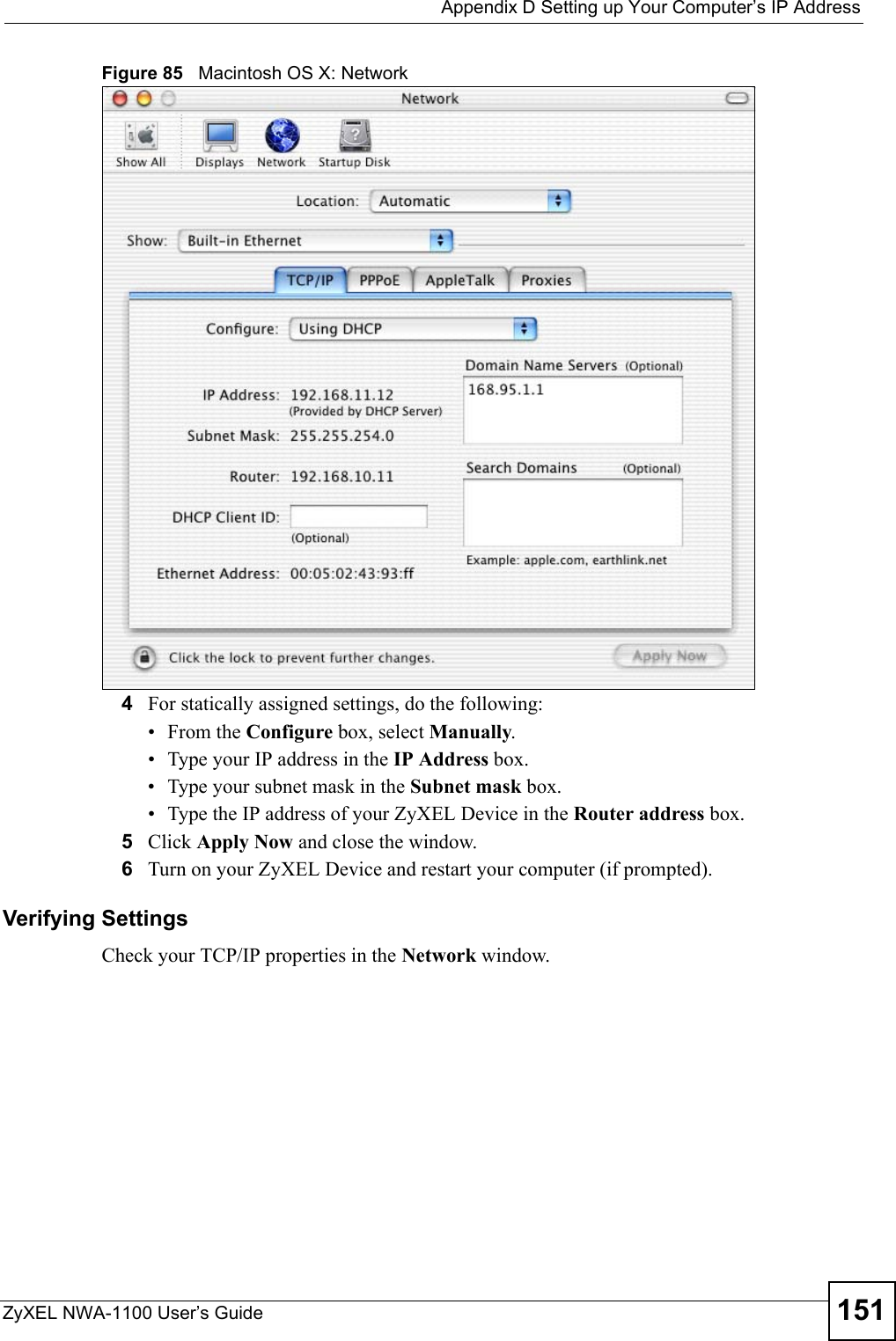  Appendix D Setting up Your Computer’s IP AddressZyXEL NWA-1100 User’s Guide 151Figure 85   Macintosh OS X: Network4For statically assigned settings, do the following:•From the Configure box, select Manually.• Type your IP address in the IP Address box.• Type your subnet mask in the Subnet mask box.• Type the IP address of your ZyXEL Device in the Router address box.5Click Apply Now and close the window.6Turn on your ZyXEL Device and restart your computer (if prompted).Verifying SettingsCheck your TCP/IP properties in the Network window.