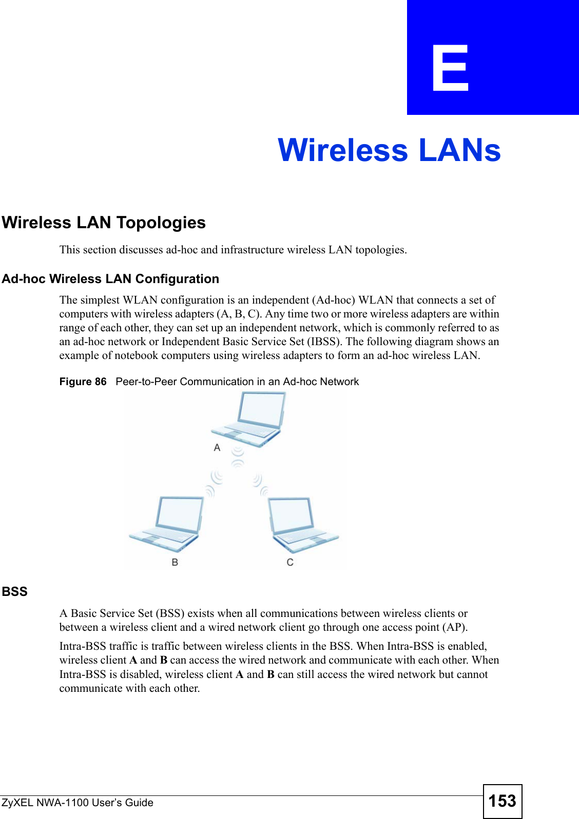 ZyXEL NWA-1100 User’s Guide 153APPENDIX  E Wireless LANsWireless LAN TopologiesThis section discusses ad-hoc and infrastructure wireless LAN topologies.Ad-hoc Wireless LAN ConfigurationThe simplest WLAN configuration is an independent (Ad-hoc) WLAN that connects a set of computers with wireless adapters (A, B, C). Any time two or more wireless adapters are within range of each other, they can set up an independent network, which is commonly referred to as an ad-hoc network or Independent Basic Service Set (IBSS). The following diagram shows an example of notebook computers using wireless adapters to form an ad-hoc wireless LAN. Figure 86   Peer-to-Peer Communication in an Ad-hoc NetworkBSSA Basic Service Set (BSS) exists when all communications between wireless clients or between a wireless client and a wired network client go through one access point (AP). Intra-BSS traffic is traffic between wireless clients in the BSS. When Intra-BSS is enabled, wireless client A and B can access the wired network and communicate with each other. When Intra-BSS is disabled, wireless client A and B can still access the wired network but cannot communicate with each other.