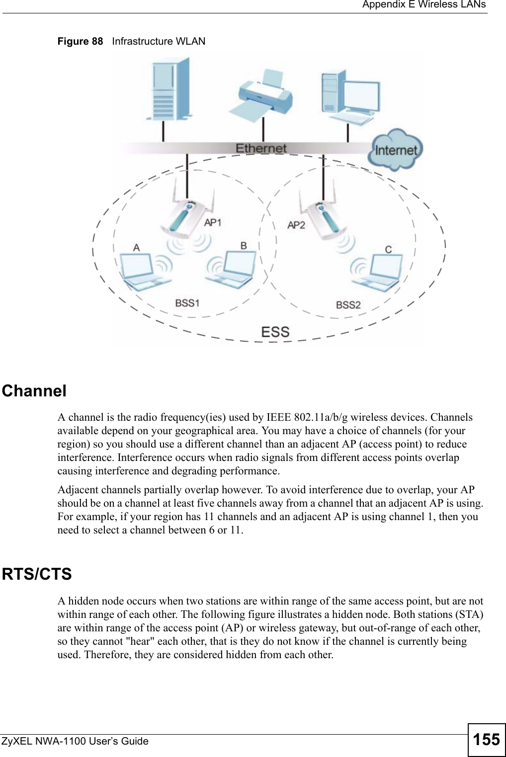  Appendix E Wireless LANsZyXEL NWA-1100 User’s Guide 155Figure 88   Infrastructure WLANChannelA channel is the radio frequency(ies) used by IEEE 802.11a/b/g wireless devices. Channels available depend on your geographical area. You may have a choice of channels (for your region) so you should use a different channel than an adjacent AP (access point) to reduce interference. Interference occurs when radio signals from different access points overlap causing interference and degrading performance.Adjacent channels partially overlap however. To avoid interference due to overlap, your AP should be on a channel at least five channels away from a channel that an adjacent AP is using. For example, if your region has 11 channels and an adjacent AP is using channel 1, then you need to select a channel between 6 or 11.RTS/CTSA hidden node occurs when two stations are within range of the same access point, but are not within range of each other. The following figure illustrates a hidden node. Both stations (STA) are within range of the access point (AP) or wireless gateway, but out-of-range of each other, so they cannot &quot;hear&quot; each other, that is they do not know if the channel is currently being used. Therefore, they are considered hidden from each other. 