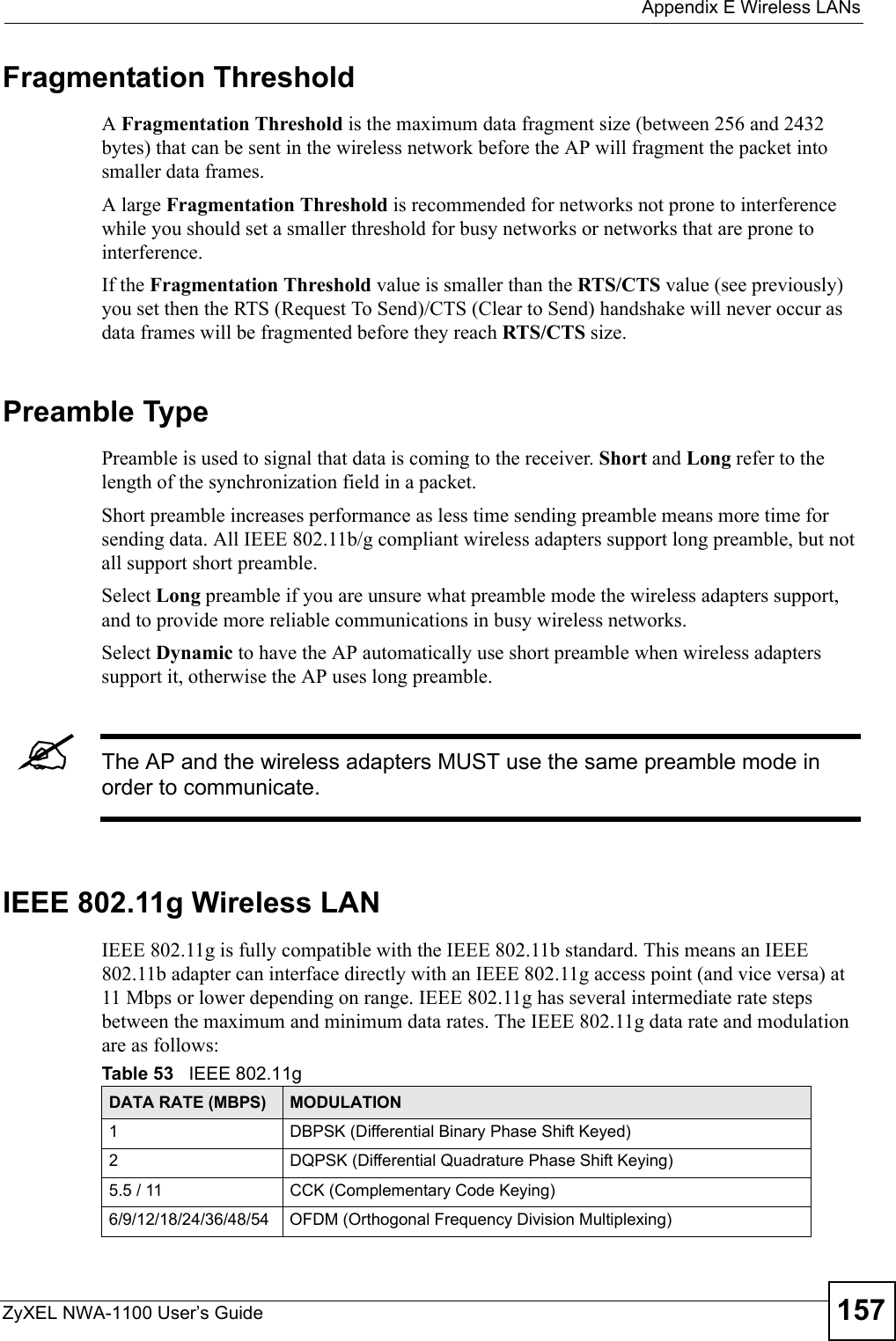  Appendix E Wireless LANsZyXEL NWA-1100 User’s Guide 157Fragmentation ThresholdA Fragmentation Threshold is the maximum data fragment size (between 256 and 2432 bytes) that can be sent in the wireless network before the AP will fragment the packet into smaller data frames.A large Fragmentation Threshold is recommended for networks not prone to interference while you should set a smaller threshold for busy networks or networks that are prone to interference.If the Fragmentation Threshold value is smaller than the RTS/CTS value (see previously) you set then the RTS (Request To Send)/CTS (Clear to Send) handshake will never occur as data frames will be fragmented before they reach RTS/CTS size.Preamble TypePreamble is used to signal that data is coming to the receiver. Short and Long refer to the length of the synchronization field in a packet.Short preamble increases performance as less time sending preamble means more time for sending data. All IEEE 802.11b/g compliant wireless adapters support long preamble, but not all support short preamble. Select Long preamble if you are unsure what preamble mode the wireless adapters support, and to provide more reliable communications in busy wireless networks. Select Dynamic to have the AP automatically use short preamble when wireless adapters support it, otherwise the AP uses long preamble.&quot;The AP and the wireless adapters MUST use the same preamble mode in order to communicate.IEEE 802.11g Wireless LANIEEE 802.11g is fully compatible with the IEEE 802.11b standard. This means an IEEE 802.11b adapter can interface directly with an IEEE 802.11g access point (and vice versa) at 11 Mbps or lower depending on range. IEEE 802.11g has several intermediate rate steps between the maximum and minimum data rates. The IEEE 802.11g data rate and modulation are as follows:Table 53   IEEE 802.11gDATA RATE (MBPS) MODULATION1 DBPSK (Differential Binary Phase Shift Keyed)2 DQPSK (Differential Quadrature Phase Shift Keying)5.5 / 11 CCK (Complementary Code Keying) 6/9/12/18/24/36/48/54 OFDM (Orthogonal Frequency Division Multiplexing) 