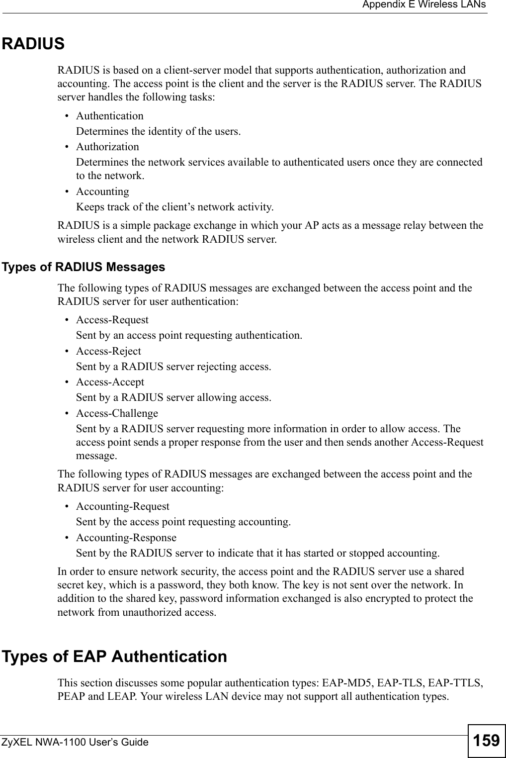 Appendix E Wireless LANsZyXEL NWA-1100 User’s Guide 159RADIUSRADIUS is based on a client-server model that supports authentication, authorization and accounting. The access point is the client and the server is the RADIUS server. The RADIUS server handles the following tasks:• Authentication Determines the identity of the users.• AuthorizationDetermines the network services available to authenticated users once they are connected to the network.• AccountingKeeps track of the client’s network activity. RADIUS is a simple package exchange in which your AP acts as a message relay between the wireless client and the network RADIUS server. Types of RADIUS MessagesThe following types of RADIUS messages are exchanged between the access point and the RADIUS server for user authentication:• Access-RequestSent by an access point requesting authentication.• Access-RejectSent by a RADIUS server rejecting access.• Access-AcceptSent by a RADIUS server allowing access. • Access-ChallengeSent by a RADIUS server requesting more information in order to allow access. The access point sends a proper response from the user and then sends another Access-Request message. The following types of RADIUS messages are exchanged between the access point and the RADIUS server for user accounting:• Accounting-RequestSent by the access point requesting accounting.• Accounting-ResponseSent by the RADIUS server to indicate that it has started or stopped accounting. In order to ensure network security, the access point and the RADIUS server use a shared secret key, which is a password, they both know. The key is not sent over the network. In addition to the shared key, password information exchanged is also encrypted to protect the network from unauthorized access. Types of EAP Authentication This section discusses some popular authentication types: EAP-MD5, EAP-TLS, EAP-TTLS, PEAP and LEAP. Your wireless LAN device may not support all authentication types. 