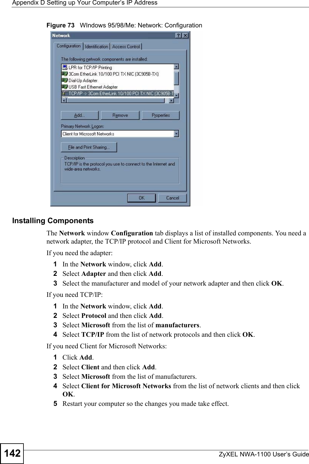 Appendix D Setting up Your Computer’s IP AddressZyXEL NWA-1100 User’s Guide142Figure 73   WIndows 95/98/Me: Network: ConfigurationInstalling ComponentsThe Network window Configuration tab displays a list of installed components. You need a network adapter, the TCP/IP protocol and Client for Microsoft Networks.If you need the adapter:1In the Network window, click Add.2Select Adapter and then click Add.3Select the manufacturer and model of your network adapter and then click OK.If you need TCP/IP:1In the Network window, click Add.2Select Protocol and then click Add.3Select Microsoft from the list of manufacturers.4Select TCP/IP from the list of network protocols and then click OK.If you need Client for Microsoft Networks:1Click Add.2Select Client and then click Add.3Select Microsoft from the list of manufacturers.4Select Client for Microsoft Networks from the list of network clients and then click OK.5Restart your computer so the changes you made take effect.