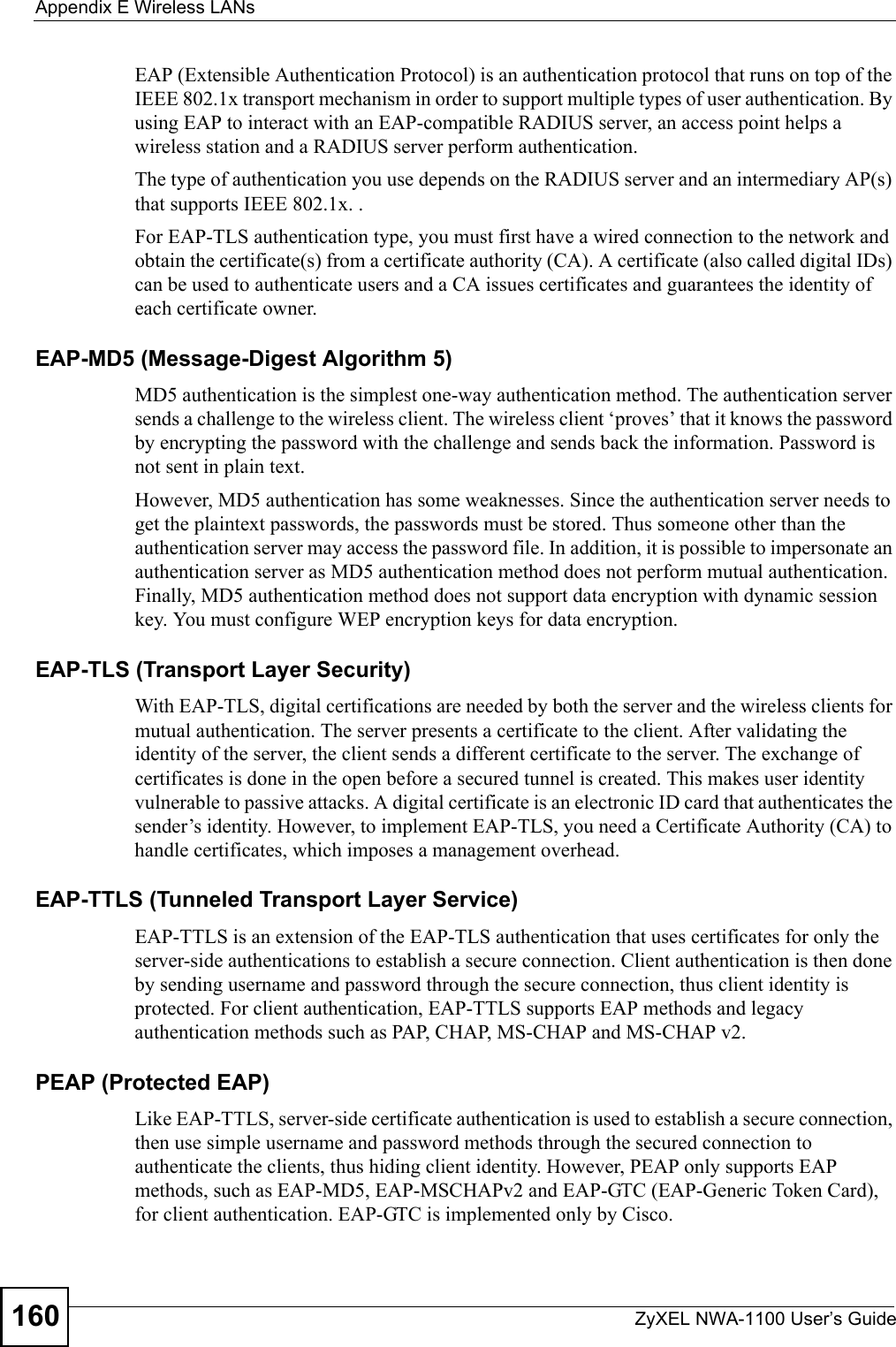 Appendix E Wireless LANsZyXEL NWA-1100 User’s Guide160EAP (Extensible Authentication Protocol) is an authentication protocol that runs on top of the IEEE 802.1x transport mechanism in order to support multiple types of user authentication. By using EAP to interact with an EAP-compatible RADIUS server, an access point helps a wireless station and a RADIUS server perform authentication. The type of authentication you use depends on the RADIUS server and an intermediary AP(s) that supports IEEE 802.1x. .For EAP-TLS authentication type, you must first have a wired connection to the network and obtain the certificate(s) from a certificate authority (CA). A certificate (also called digital IDs) can be used to authenticate users and a CA issues certificates and guarantees the identity of each certificate owner.EAP-MD5 (Message-Digest Algorithm 5)MD5 authentication is the simplest one-way authentication method. The authentication server sends a challenge to the wireless client. The wireless client ‘proves’ that it knows the password by encrypting the password with the challenge and sends back the information. Password is not sent in plain text. However, MD5 authentication has some weaknesses. Since the authentication server needs to get the plaintext passwords, the passwords must be stored. Thus someone other than the authentication server may access the password file. In addition, it is possible to impersonate an authentication server as MD5 authentication method does not perform mutual authentication. Finally, MD5 authentication method does not support data encryption with dynamic session key. You must configure WEP encryption keys for data encryption. EAP-TLS (Transport Layer Security)With EAP-TLS, digital certifications are needed by both the server and the wireless clients for mutual authentication. The server presents a certificate to the client. After validating the identity of the server, the client sends a different certificate to the server. The exchange of certificates is done in the open before a secured tunnel is created. This makes user identity vulnerable to passive attacks. A digital certificate is an electronic ID card that authenticates the sender’s identity. However, to implement EAP-TLS, you need a Certificate Authority (CA) to handle certificates, which imposes a management overhead. EAP-TTLS (Tunneled Transport Layer Service) EAP-TTLS is an extension of the EAP-TLS authentication that uses certificates for only the server-side authentications to establish a secure connection. Client authentication is then done by sending username and password through the secure connection, thus client identity is protected. For client authentication, EAP-TTLS supports EAP methods and legacy authentication methods such as PAP, CHAP, MS-CHAP and MS-CHAP v2. PEAP (Protected EAP)   Like EAP-TTLS, server-side certificate authentication is used to establish a secure connection, then use simple username and password methods through the secured connection to authenticate the clients, thus hiding client identity. However, PEAP only supports EAP methods, such as EAP-MD5, EAP-MSCHAPv2 and EAP-GTC (EAP-Generic Token Card), for client authentication. EAP-GTC is implemented only by Cisco.
