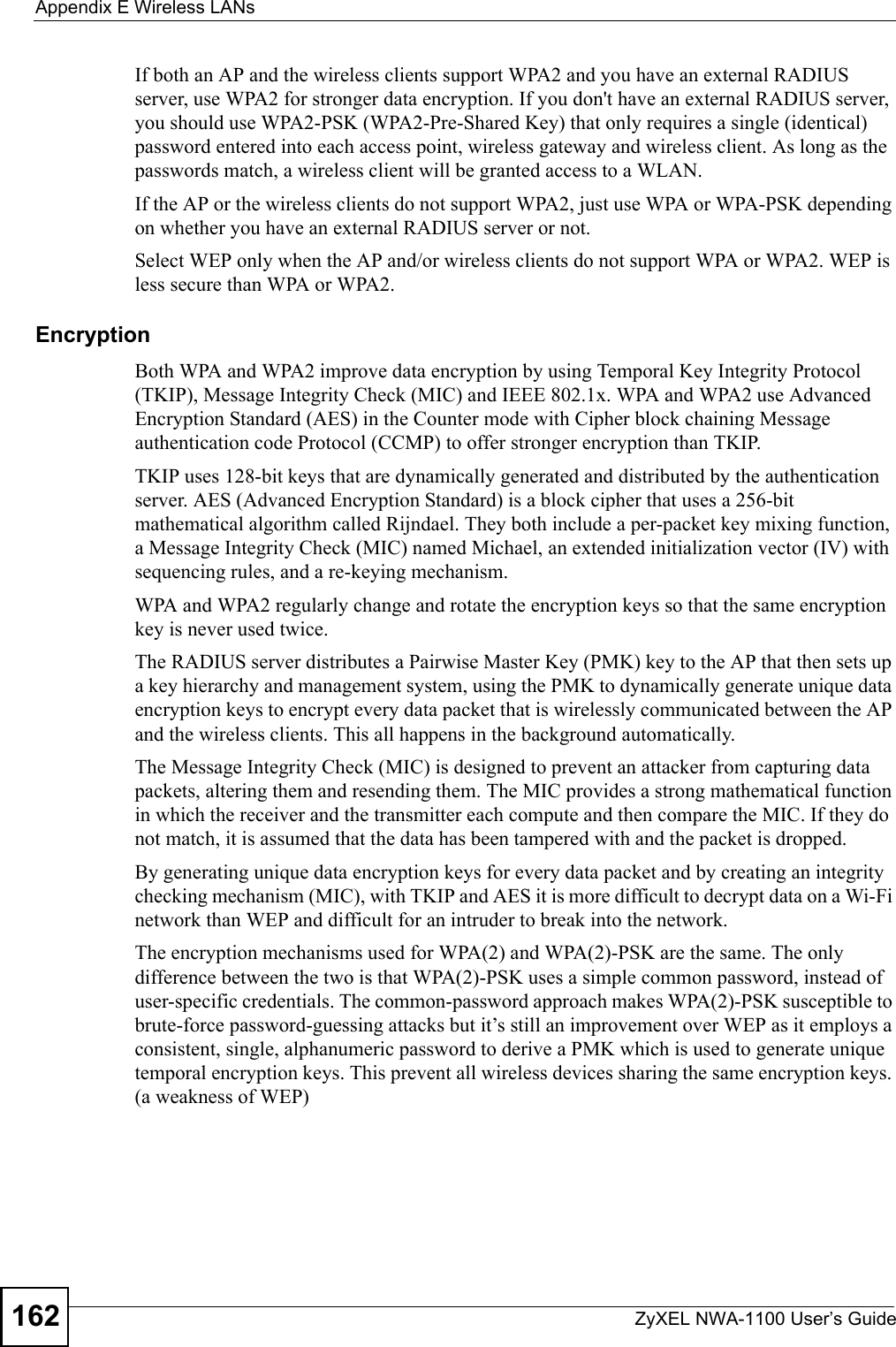 Appendix E Wireless LANsZyXEL NWA-1100 User’s Guide162If both an AP and the wireless clients support WPA2 and you have an external RADIUS server, use WPA2 for stronger data encryption. If you don&apos;t have an external RADIUS server, you should use WPA2-PSK (WPA2-Pre-Shared Key) that only requires a single (identical) password entered into each access point, wireless gateway and wireless client. As long as the passwords match, a wireless client will be granted access to a WLAN. If the AP or the wireless clients do not support WPA2, just use WPA or WPA-PSK depending on whether you have an external RADIUS server or not.Select WEP only when the AP and/or wireless clients do not support WPA or WPA2. WEP is less secure than WPA or WPA2.Encryption Both WPA and WPA2 improve data encryption by using Temporal Key Integrity Protocol (TKIP), Message Integrity Check (MIC) and IEEE 802.1x. WPA and WPA2 use Advanced Encryption Standard (AES) in the Counter mode with Cipher block chaining Message authentication code Protocol (CCMP) to offer stronger encryption than TKIP.TKIP uses 128-bit keys that are dynamically generated and distributed by the authentication server. AES (Advanced Encryption Standard) is a block cipher that uses a 256-bit mathematical algorithm called Rijndael. They both include a per-packet key mixing function, a Message Integrity Check (MIC) named Michael, an extended initialization vector (IV) with sequencing rules, and a re-keying mechanism.WPA and WPA2 regularly change and rotate the encryption keys so that the same encryption key is never used twice. The RADIUS server distributes a Pairwise Master Key (PMK) key to the AP that then sets up a key hierarchy and management system, using the PMK to dynamically generate unique data encryption keys to encrypt every data packet that is wirelessly communicated between the AP and the wireless clients. This all happens in the background automatically.The Message Integrity Check (MIC) is designed to prevent an attacker from capturing data packets, altering them and resending them. The MIC provides a strong mathematical function in which the receiver and the transmitter each compute and then compare the MIC. If they do not match, it is assumed that the data has been tampered with and the packet is dropped. By generating unique data encryption keys for every data packet and by creating an integrity checking mechanism (MIC), with TKIP and AES it is more difficult to decrypt data on a Wi-Fi network than WEP and difficult for an intruder to break into the network. The encryption mechanisms used for WPA(2) and WPA(2)-PSK are the same. The only difference between the two is that WPA(2)-PSK uses a simple common password, instead of user-specific credentials. The common-password approach makes WPA(2)-PSK susceptible to brute-force password-guessing attacks but it’s still an improvement over WEP as it employs a consistent, single, alphanumeric password to derive a PMK which is used to generate unique temporal encryption keys. This prevent all wireless devices sharing the same encryption keys. (a weakness of WEP)