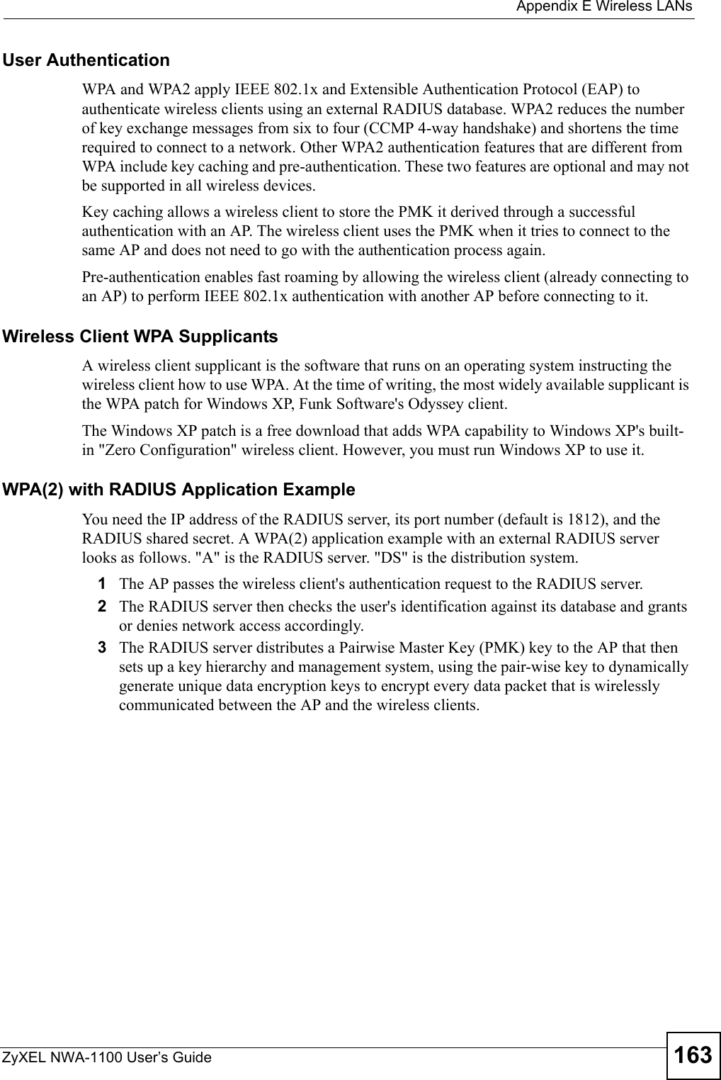  Appendix E Wireless LANsZyXEL NWA-1100 User’s Guide 163User Authentication WPA and WPA2 apply IEEE 802.1x and Extensible Authentication Protocol (EAP) to authenticate wireless clients using an external RADIUS database. WPA2 reduces the number of key exchange messages from six to four (CCMP 4-way handshake) and shortens the time required to connect to a network. Other WPA2 authentication features that are different from WPA include key caching and pre-authentication. These two features are optional and may not be supported in all wireless devices.Key caching allows a wireless client to store the PMK it derived through a successful authentication with an AP. The wireless client uses the PMK when it tries to connect to the same AP and does not need to go with the authentication process again.Pre-authentication enables fast roaming by allowing the wireless client (already connecting to an AP) to perform IEEE 802.1x authentication with another AP before connecting to it.Wireless Client WPA SupplicantsA wireless client supplicant is the software that runs on an operating system instructing the wireless client how to use WPA. At the time of writing, the most widely available supplicant is the WPA patch for Windows XP, Funk Software&apos;s Odyssey client. The Windows XP patch is a free download that adds WPA capability to Windows XP&apos;s built-in &quot;Zero Configuration&quot; wireless client. However, you must run Windows XP to use it. WPA(2) with RADIUS Application ExampleYou need the IP address of the RADIUS server, its port number (default is 1812), and the RADIUS shared secret. A WPA(2) application example with an external RADIUS server looks as follows. &quot;A&quot; is the RADIUS server. &quot;DS&quot; is the distribution system.1The AP passes the wireless client&apos;s authentication request to the RADIUS server.2The RADIUS server then checks the user&apos;s identification against its database and grants or denies network access accordingly.3The RADIUS server distributes a Pairwise Master Key (PMK) key to the AP that then sets up a key hierarchy and management system, using the pair-wise key to dynamically generate unique data encryption keys to encrypt every data packet that is wirelessly communicated between the AP and the wireless clients.