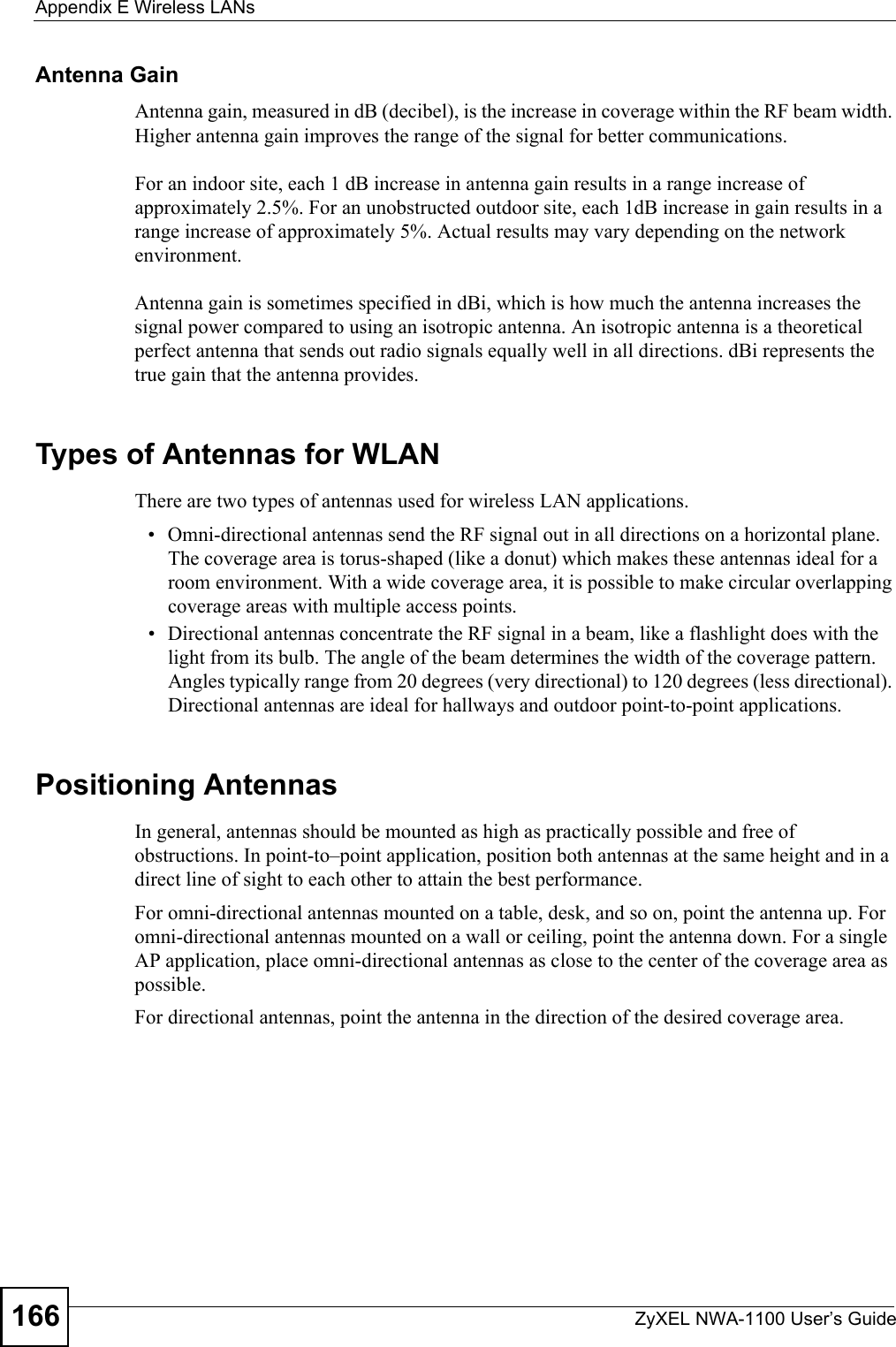 Appendix E Wireless LANsZyXEL NWA-1100 User’s Guide166Antenna GainAntenna gain, measured in dB (decibel), is the increase in coverage within the RF beam width. Higher antenna gain improves the range of the signal for better communications. For an indoor site, each 1 dB increase in antenna gain results in a range increase of approximately 2.5%. For an unobstructed outdoor site, each 1dB increase in gain results in a range increase of approximately 5%. Actual results may vary depending on the network environment. Antenna gain is sometimes specified in dBi, which is how much the antenna increases the signal power compared to using an isotropic antenna. An isotropic antenna is a theoretical perfect antenna that sends out radio signals equally well in all directions. dBi represents the true gain that the antenna provides.   Types of Antennas for WLANThere are two types of antennas used for wireless LAN applications.• Omni-directional antennas send the RF signal out in all directions on a horizontal plane. The coverage area is torus-shaped (like a donut) which makes these antennas ideal for a room environment. With a wide coverage area, it is possible to make circular overlapping coverage areas with multiple access points. • Directional antennas concentrate the RF signal in a beam, like a flashlight does with the light from its bulb. The angle of the beam determines the width of the coverage pattern. Angles typically range from 20 degrees (very directional) to 120 degrees (less directional). Directional antennas are ideal for hallways and outdoor point-to-point applications.Positioning AntennasIn general, antennas should be mounted as high as practically possible and free of obstructions. In point-to–point application, position both antennas at the same height and in a direct line of sight to each other to attain the best performance. For omni-directional antennas mounted on a table, desk, and so on, point the antenna up. For omni-directional antennas mounted on a wall or ceiling, point the antenna down. For a single AP application, place omni-directional antennas as close to the center of the coverage area as possible. For directional antennas, point the antenna in the direction of the desired coverage area.