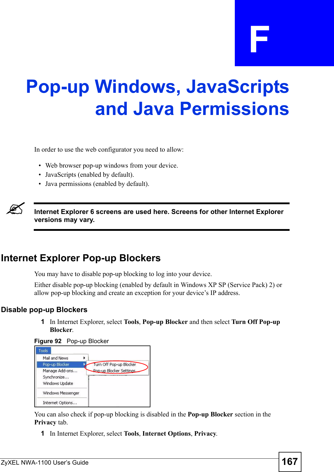 ZyXEL NWA-1100 User’s Guide 167APPENDIX  F Pop-up Windows, JavaScriptsand Java PermissionsIn order to use the web configurator you need to allow:• Web browser pop-up windows from your device.• JavaScripts (enabled by default).• Java permissions (enabled by default).&quot;Internet Explorer 6 screens are used here. Screens for other Internet Explorer versions may vary.Internet Explorer Pop-up BlockersYou may have to disable pop-up blocking to log into your device. Either disable pop-up blocking (enabled by default in Windows XP SP (Service Pack) 2) or allow pop-up blocking and create an exception for your device’s IP address.Disable pop-up Blockers1In Internet Explorer, select To ols , Pop-up Blocker and then select Turn Off Pop-up Blocker. Figure 92   Pop-up BlockerYou can also check if pop-up blocking is disabled in the Pop-up Blocker section in the Privacy tab. 1In Internet Explorer, select To ols , Internet Options, Privacy.