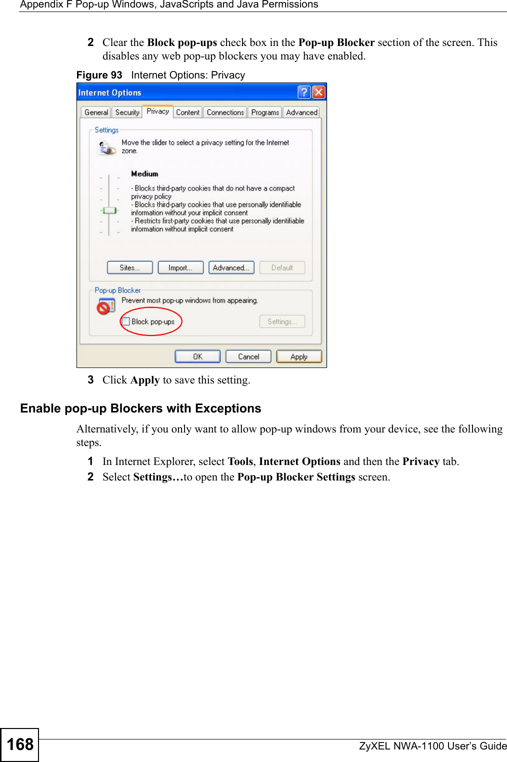 Appendix F Pop-up Windows, JavaScripts and Java PermissionsZyXEL NWA-1100 User’s Guide1682Clear the Block pop-ups check box in the Pop-up Blocker section of the screen. This disables any web pop-up blockers you may have enabled. Figure 93   Internet Options: Privacy3Click Apply to save this setting.Enable pop-up Blockers with ExceptionsAlternatively, if you only want to allow pop-up windows from your device, see the following steps.1In Internet Explorer, select To ols , Internet Options and then the Privacy tab. 2Select Settings…to open the Pop-up Blocker Settings screen.