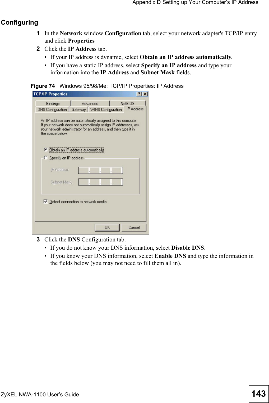  Appendix D Setting up Your Computer’s IP AddressZyXEL NWA-1100 User’s Guide 143Configuring 1In the Network window Configuration tab, select your network adapter&apos;s TCP/IP entry and click Properties2Click the IP Address tab.• If your IP address is dynamic, select Obtain an IP address automatically. • If you have a static IP address, select Specify an IP address and type your information into the IP Address and Subnet Mask fields.Figure 74   Windows 95/98/Me: TCP/IP Properties: IP Address3Click the DNS Configuration tab.• If you do not know your DNS information, select Disable DNS.• If you know your DNS information, select Enable DNS and type the information in the fields below (you may not need to fill them all in).