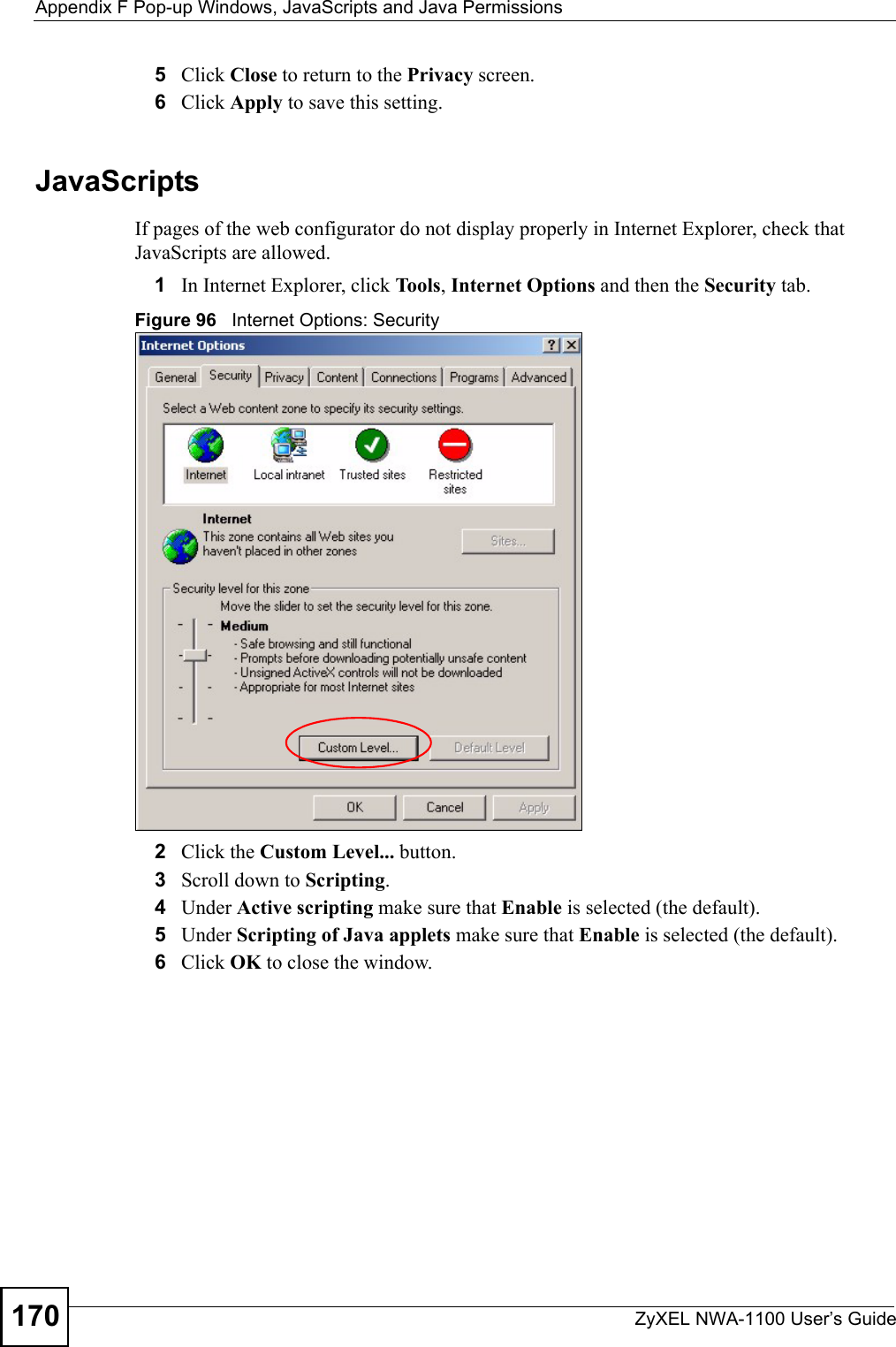 Appendix F Pop-up Windows, JavaScripts and Java PermissionsZyXEL NWA-1100 User’s Guide1705Click Close to return to the Privacy screen. 6Click Apply to save this setting. JavaScriptsIf pages of the web configurator do not display properly in Internet Explorer, check that JavaScripts are allowed. 1In Internet Explorer, click Tools, Internet Options and then the Security tab. Figure 96   Internet Options: Security 2Click the Custom Level... button. 3Scroll down to Scripting. 4Under Active scripting make sure that Enable is selected (the default).5Under Scripting of Java applets make sure that Enable is selected (the default). 6Click OK to close the window.