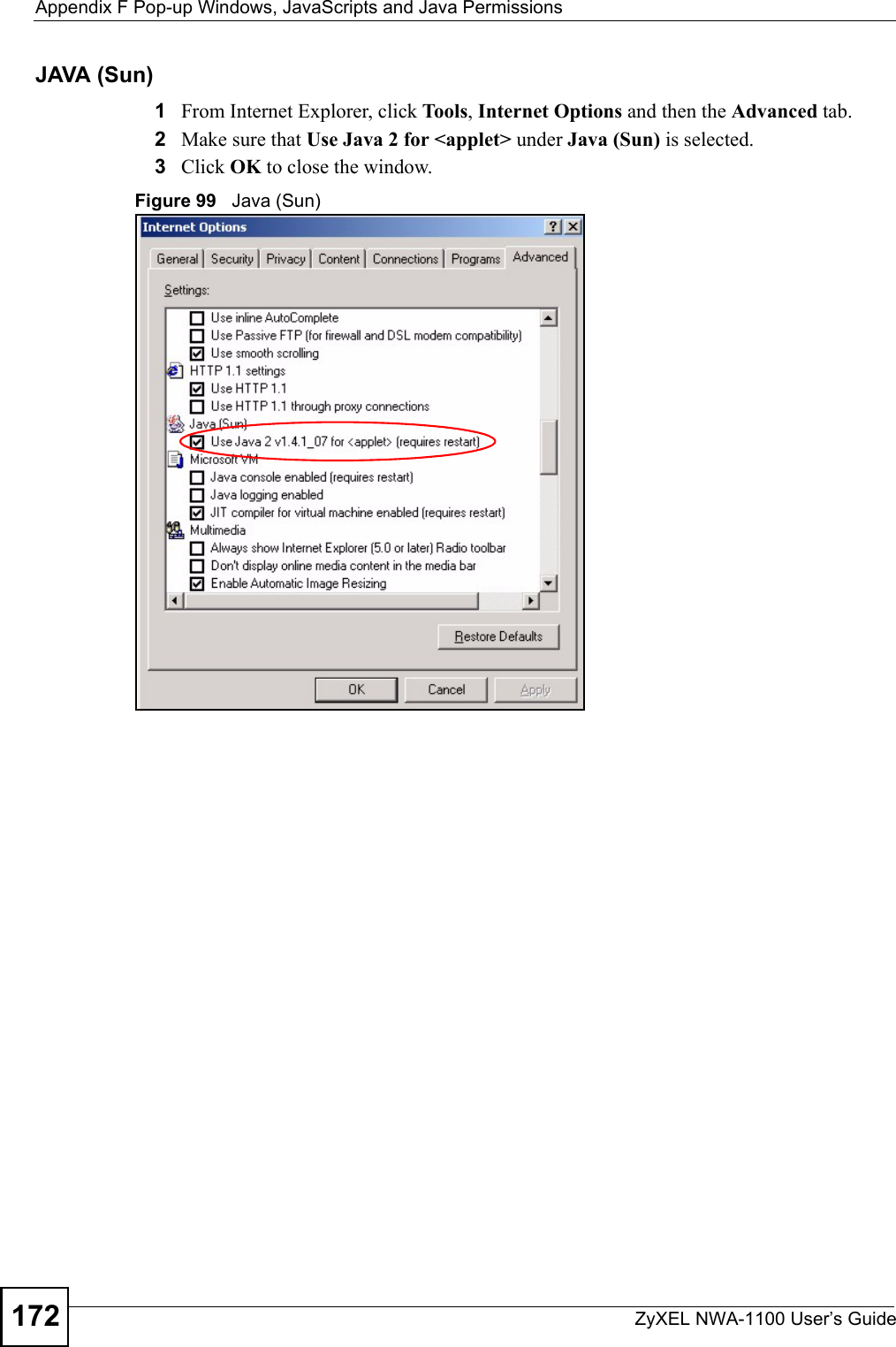 Appendix F Pop-up Windows, JavaScripts and Java PermissionsZyXEL NWA-1100 User’s Guide172JAVA (Sun)1From Internet Explorer, click Tools, Internet Options and then the Advanced tab. 2Make sure that Use Java 2 for &lt;applet&gt; under Java (Sun) is selected.3Click OK to close the window.Figure 99   Java (Sun)