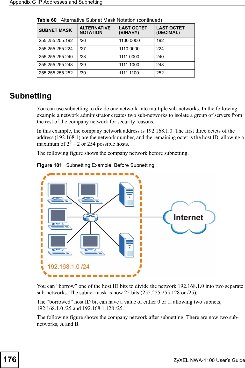 Appendix G IP Addresses and SubnettingZyXEL NWA-1100 User’s Guide176SubnettingYou can use subnetting to divide one network into multiple sub-networks. In the following example a network administrator creates two sub-networks to isolate a group of servers from the rest of the company network for security reasons.In this example, the company network address is 192.168.1.0. The first three octets of the address (192.168.1) are the network number, and the remaining octet is the host ID, allowing a maximum of 28 – 2 or 254 possible hosts.The following figure shows the company network before subnetting.  Figure 101   Subnetting Example: Before SubnettingYou can “borrow” one of the host ID bits to divide the network 192.168.1.0 into two separate sub-networks. The subnet mask is now 25 bits (255.255.255.128 or /25).The “borrowed” host ID bit can have a value of either 0 or 1, allowing two subnets; 192.168.1.0 /25 and 192.168.1.128 /25. The following figure shows the company network after subnetting. There are now two sub-networks, A and B. 255.255.255.192 /26 1100 0000 192255.255.255.224 /27 1110 0000 224255.255.255.240 /28 1111 0000 240255.255.255.248 /29 1111 1000 248255.255.255.252 /30 1111 1100 252Table 60   Alternative Subnet Mask Notation (continued)SUBNET MASK ALTERNATIVE NOTATIONLAST OCTET (BINARY)LAST OCTET (DECIMAL)