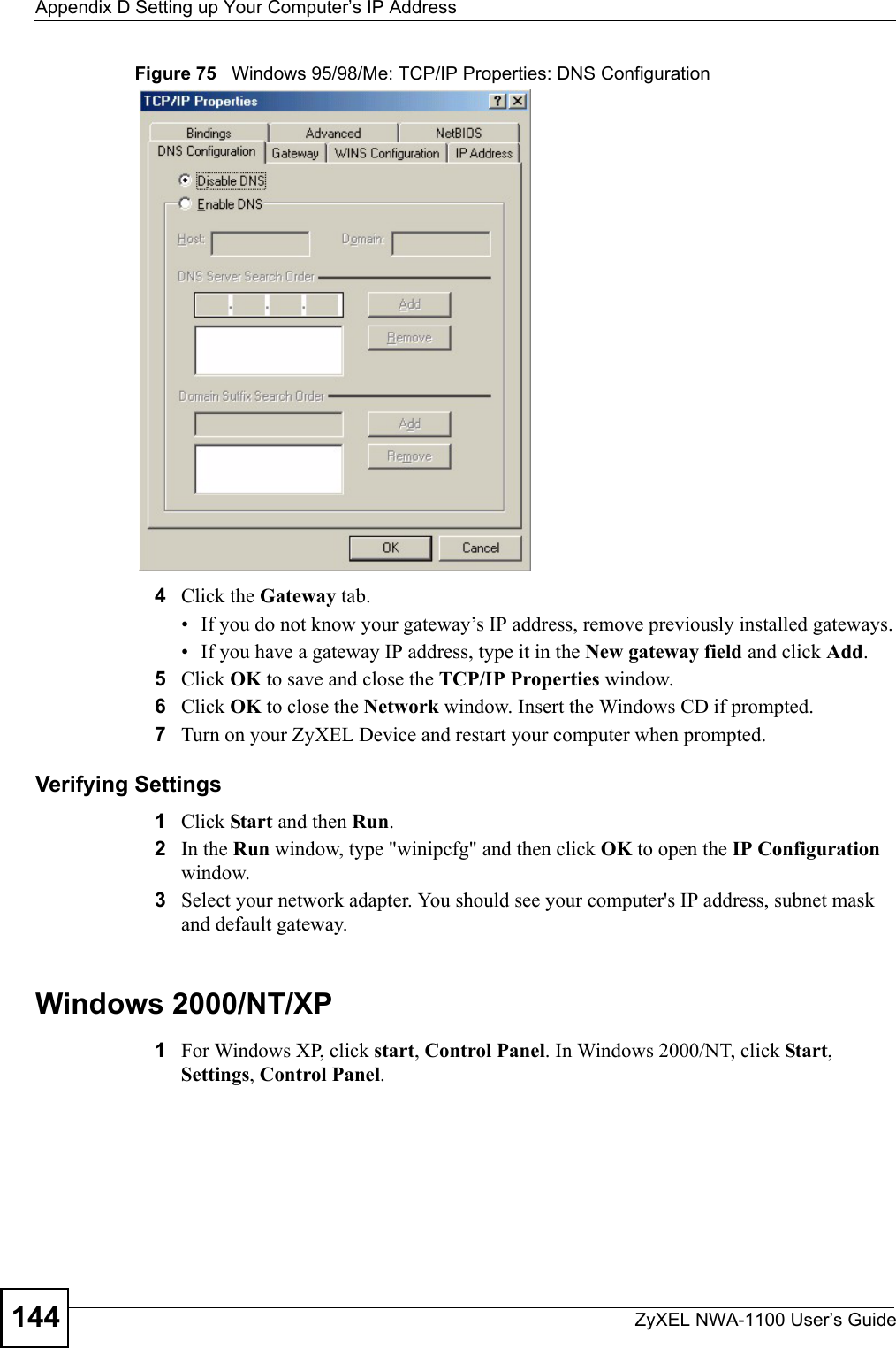 Appendix D Setting up Your Computer’s IP AddressZyXEL NWA-1100 User’s Guide144Figure 75   Windows 95/98/Me: TCP/IP Properties: DNS Configuration4Click the Gateway tab.• If you do not know your gateway’s IP address, remove previously installed gateways.• If you have a gateway IP address, type it in the New gateway field and click Add.5Click OK to save and close the TCP/IP Properties window.6Click OK to close the Network window. Insert the Windows CD if prompted.7Turn on your ZyXEL Device and restart your computer when prompted.Verifying Settings1Click Start and then Run.2In the Run window, type &quot;winipcfg&quot; and then click OK to open the IP Configuration window.3Select your network adapter. You should see your computer&apos;s IP address, subnet mask and default gateway.Windows 2000/NT/XP1For Windows XP, click start, Control Panel. In Windows 2000/NT, click Start, Settings, Control Panel.