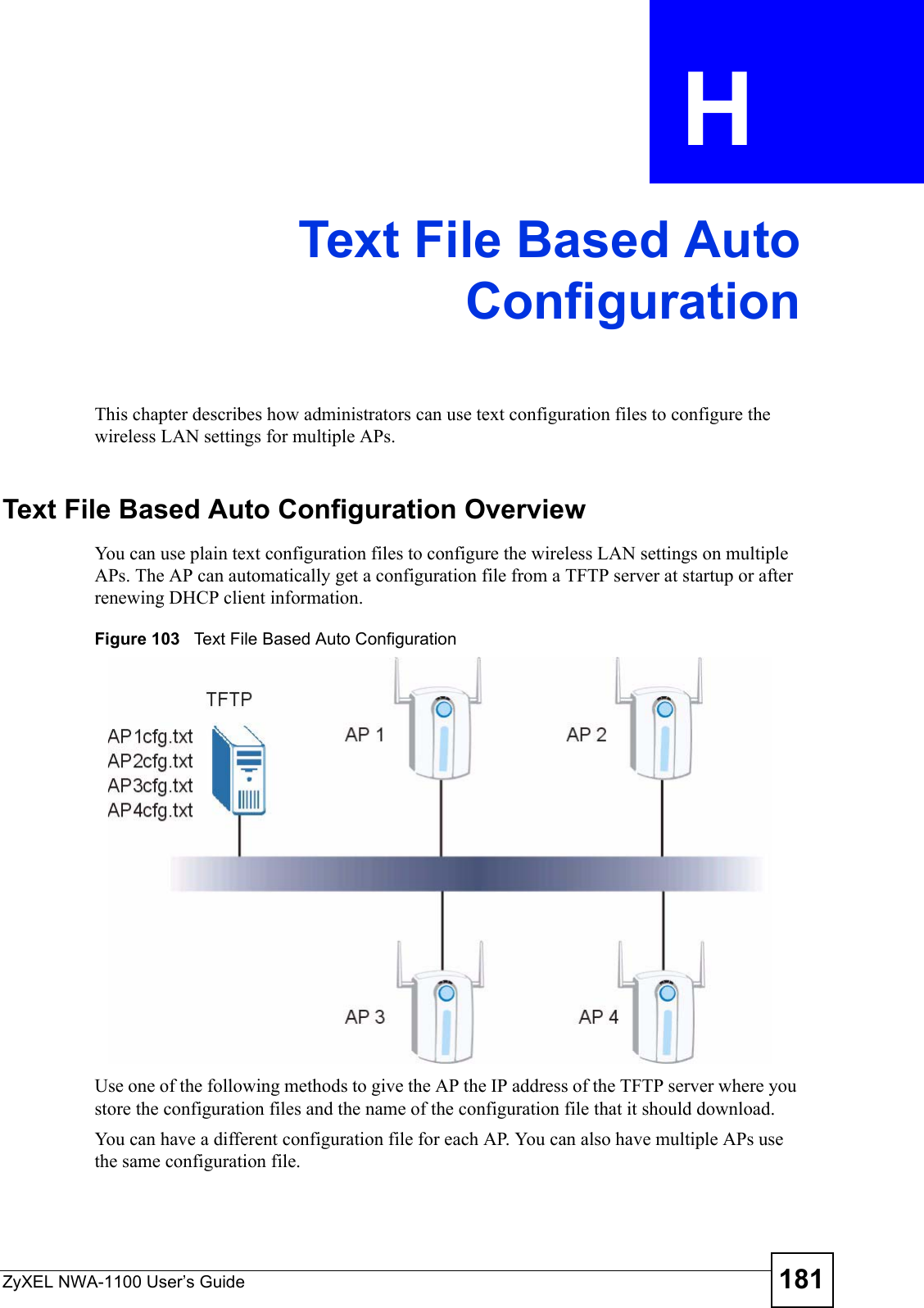 ZyXEL NWA-1100 User’s Guide 181APPENDIX  H Text File Based AutoConfigurationThis chapter describes how administrators can use text configuration files to configure the wireless LAN settings for multiple APs. Text File Based Auto Configuration OverviewYou can use plain text configuration files to configure the wireless LAN settings on multiple APs. The AP can automatically get a configuration file from a TFTP server at startup or after renewing DHCP client information.Figure 103   Text File Based Auto ConfigurationUse one of the following methods to give the AP the IP address of the TFTP server where you store the configuration files and the name of the configuration file that it should download.You can have a different configuration file for each AP. You can also have multiple APs use the same configuration file. 