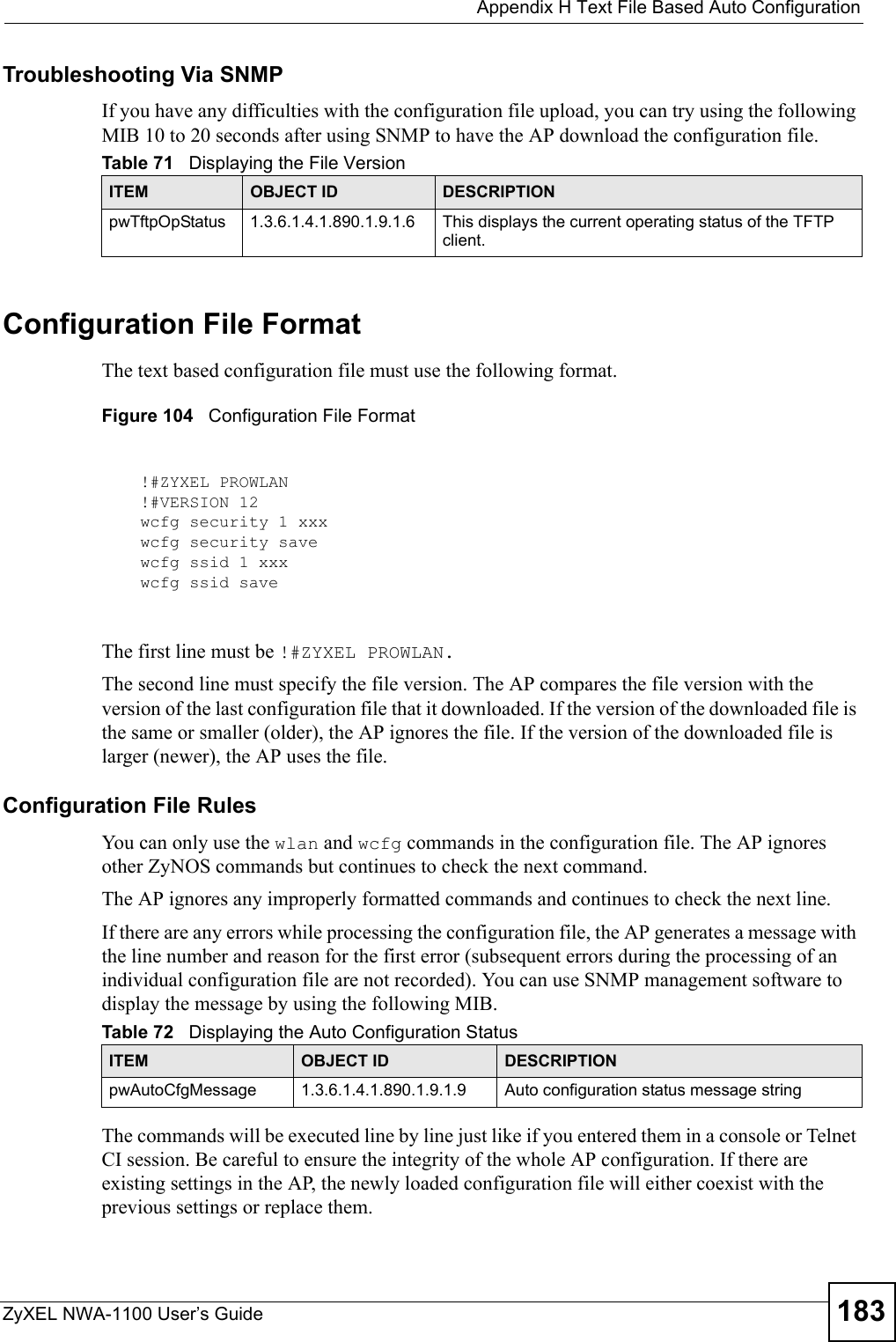  Appendix H Text File Based Auto ConfigurationZyXEL NWA-1100 User’s Guide 183Troubleshooting Via SNMPIf you have any difficulties with the configuration file upload, you can try using the following MIB 10 to 20 seconds after using SNMP to have the AP download the configuration file.Configuration File FormatThe text based configuration file must use the following format.Figure 104   Configuration File FormatThe first line must be !#ZYXEL PROWLAN. The second line must specify the file version. The AP compares the file version with the version of the last configuration file that it downloaded. If the version of the downloaded file is the same or smaller (older), the AP ignores the file. If the version of the downloaded file is larger (newer), the AP uses the file.Configuration File RulesYou can only use the wlan and wcfg commands in the configuration file. The AP ignores other ZyNOS commands but continues to check the next command.The AP ignores any improperly formatted commands and continues to check the next line.If there are any errors while processing the configuration file, the AP generates a message with the line number and reason for the first error (subsequent errors during the processing of an individual configuration file are not recorded). You can use SNMP management software to display the message by using the following MIB.The commands will be executed line by line just like if you entered them in a console or Telnet CI session. Be careful to ensure the integrity of the whole AP configuration. If there are existing settings in the AP, the newly loaded configuration file will either coexist with the previous settings or replace them.Table 71   Displaying the File VersionITEM OBJECT ID DESCRIPTIONpwTftpOpStatus 1.3.6.1.4.1.890.1.9.1.6 This displays the current operating status of the TFTP client.!#ZYXEL PROWLAN!#VERSION 12wcfg security 1 xxxwcfg security savewcfg ssid 1 xxxwcfg ssid saveTable 72   Displaying the Auto Configuration StatusITEM OBJECT ID DESCRIPTIONpwAutoCfgMessage 1.3.6.1.4.1.890.1.9.1.9 Auto configuration status message string