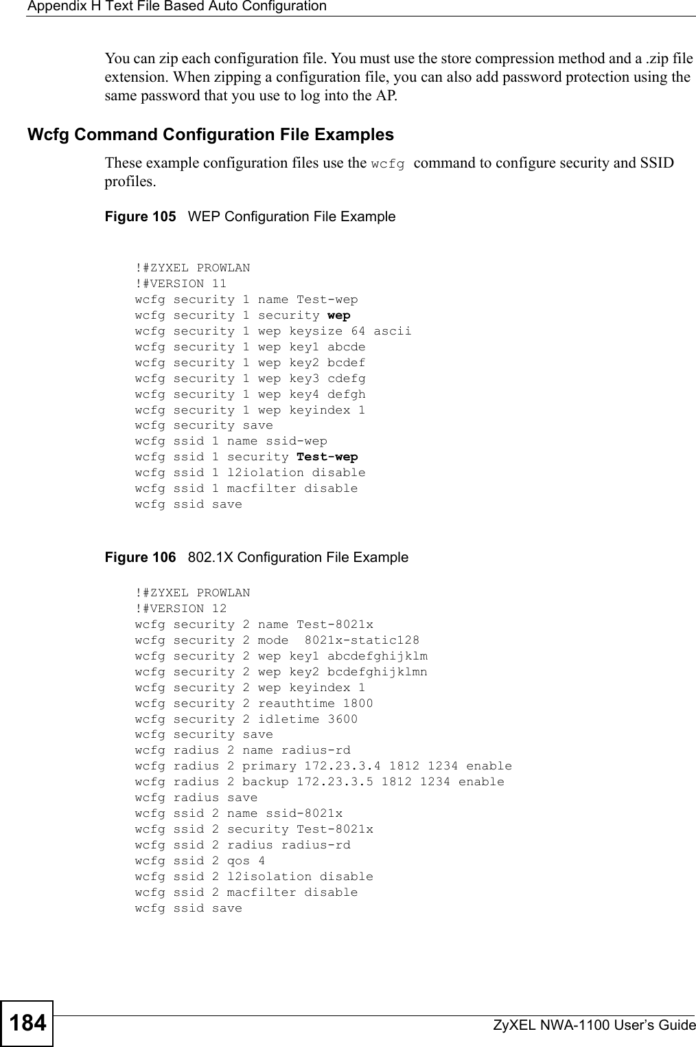 Appendix H Text File Based Auto ConfigurationZyXEL NWA-1100 User’s Guide184You can zip each configuration file. You must use the store compression method and a .zip file extension. When zipping a configuration file, you can also add password protection using the same password that you use to log into the AP.Wcfg Command Configuration File ExamplesThese example configuration files use the wcfg command to configure security and SSID profiles.Figure 105   WEP Configuration File ExampleFigure 106   802.1X Configuration File Example!#ZYXEL PROWLAN!#VERSION 11wcfg security 1 name Test-wepwcfg security 1 security wepwcfg security 1 wep keysize 64 asciiwcfg security 1 wep key1 abcdewcfg security 1 wep key2 bcdefwcfg security 1 wep key3 cdefgwcfg security 1 wep key4 defghwcfg security 1 wep keyindex 1wcfg security savewcfg ssid 1 name ssid-wepwcfg ssid 1 security Test-wepwcfg ssid 1 l2iolation disablewcfg ssid 1 macfilter disablewcfg ssid save!#ZYXEL PROWLAN!#VERSION 12wcfg security 2 name Test-8021xwcfg security 2 mode  8021x-static128wcfg security 2 wep key1 abcdefghijklmwcfg security 2 wep key2 bcdefghijklmnwcfg security 2 wep keyindex 1wcfg security 2 reauthtime 1800wcfg security 2 idletime 3600wcfg security savewcfg radius 2 name radius-rdwcfg radius 2 primary 172.23.3.4 1812 1234 enablewcfg radius 2 backup 172.23.3.5 1812 1234 enablewcfg radius savewcfg ssid 2 name ssid-8021xwcfg ssid 2 security Test-8021xwcfg ssid 2 radius radius-rdwcfg ssid 2 qos 4wcfg ssid 2 l2isolation disablewcfg ssid 2 macfilter disablewcfg ssid save