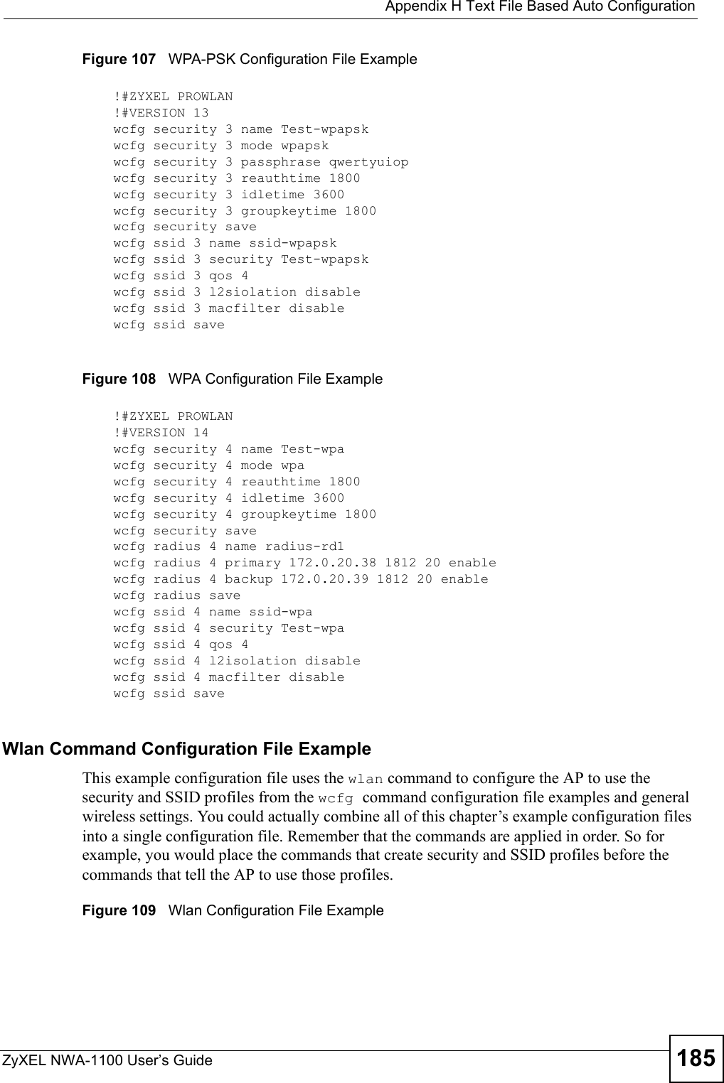  Appendix H Text File Based Auto ConfigurationZyXEL NWA-1100 User’s Guide 185Figure 107   WPA-PSK Configuration File ExampleFigure 108   WPA Configuration File ExampleWlan Command Configuration File ExampleThis example configuration file uses the wlan command to configure the AP to use the security and SSID profiles from the wcfg command configuration file examples and general wireless settings. You could actually combine all of this chapter’s example configuration files into a single configuration file. Remember that the commands are applied in order. So for example, you would place the commands that create security and SSID profiles before the commands that tell the AP to use those profiles.Figure 109   Wlan Configuration File Example!#ZYXEL PROWLAN!#VERSION 13wcfg security 3 name Test-wpapskwcfg security 3 mode wpapskwcfg security 3 passphrase qwertyuiopwcfg security 3 reauthtime 1800wcfg security 3 idletime 3600wcfg security 3 groupkeytime 1800wcfg security savewcfg ssid 3 name ssid-wpapskwcfg ssid 3 security Test-wpapskwcfg ssid 3 qos 4wcfg ssid 3 l2siolation disablewcfg ssid 3 macfilter disablewcfg ssid save!#ZYXEL PROWLAN!#VERSION 14wcfg security 4 name Test-wpawcfg security 4 mode wpawcfg security 4 reauthtime 1800wcfg security 4 idletime 3600wcfg security 4 groupkeytime 1800wcfg security savewcfg radius 4 name radius-rd1wcfg radius 4 primary 172.0.20.38 1812 20 enablewcfg radius 4 backup 172.0.20.39 1812 20 enablewcfg radius savewcfg ssid 4 name ssid-wpawcfg ssid 4 security Test-wpawcfg ssid 4 qos 4wcfg ssid 4 l2isolation disablewcfg ssid 4 macfilter disablewcfg ssid save