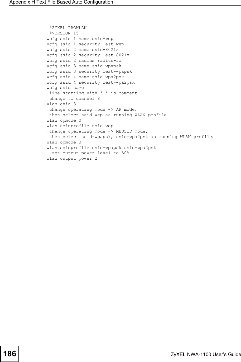 Appendix H Text File Based Auto ConfigurationZyXEL NWA-1100 User’s Guide186!#ZYXEL PROWLAN!#VERSION 15wcfg ssid 1 name ssid-wepwcfg ssid 1 security Test-wepwcfg ssid 2 name ssid-8021xwcfg ssid 2 security Test-8021xwcfg ssid 2 radius radius-rdwcfg ssid 3 name ssid-wpapskwcfg ssid 3 security Test-wpapskwcfg ssid 4 name ssid-wpa2pskwcfg ssid 4 security Test-wpa2pskwcfg ssid save!line starting with &apos;!&apos; is comment!change to channel 8wlan chid 8!change operating mode -&gt; AP mode,!then select ssid-wep as running WLAN profilewlan opmode 0wlan ssidprofile ssid-wep!change operating mode -&gt; MBSSID mode,!then select ssid-wpapsk, ssid-wpa2psk as running WLAN profileswlan opmode 3wlan ssidprofile ssid-wpapsk ssid-wpa2psk! set output power level to 50%wlan output power 2