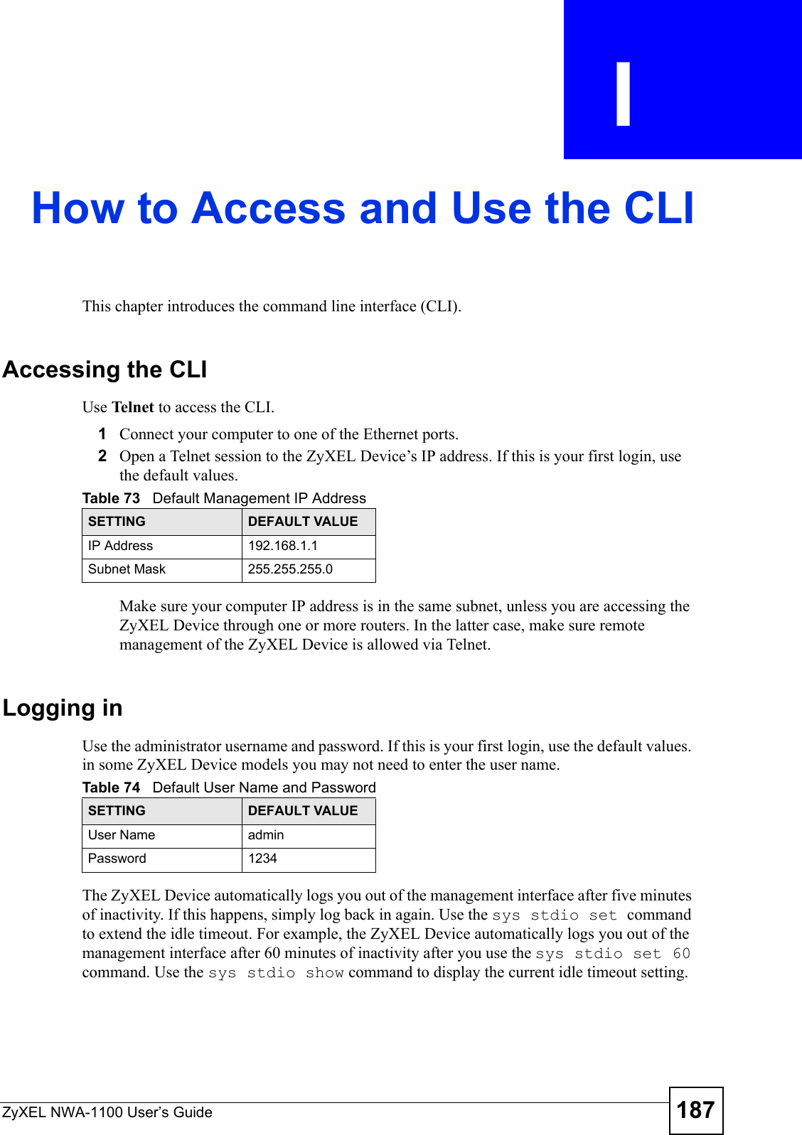 ZyXEL NWA-1100 User’s Guide 187APPENDIX  I How to Access and Use the CLIThis chapter introduces the command line interface (CLI).Accessing the CLIUse Telnet to access the CLI.1Connect your computer to one of the Ethernet ports.2Open a Telnet session to the ZyXEL Device’s IP address. If this is your first login, use the default values.Make sure your computer IP address is in the same subnet, unless you are accessing the ZyXEL Device through one or more routers. In the latter case, make sure remote management of the ZyXEL Device is allowed via Telnet.Logging inUse the administrator username and password. If this is your first login, use the default values. in some ZyXEL Device models you may not need to enter the user name. The ZyXEL Device automatically logs you out of the management interface after five minutes of inactivity. If this happens, simply log back in again. Use the sys stdio set command to extend the idle timeout. For example, the ZyXEL Device automatically logs you out of the management interface after 60 minutes of inactivity after you use the sys stdio set 60 command. Use the sys stdio show command to display the current idle timeout setting.Table 73   Default Management IP AddressSETTING DEFAULT VALUEIP Address 192.168.1.1Subnet Mask 255.255.255.0Table 74   Default User Name and PasswordSETTING DEFAULT VALUEUser Name adminPassword 1234