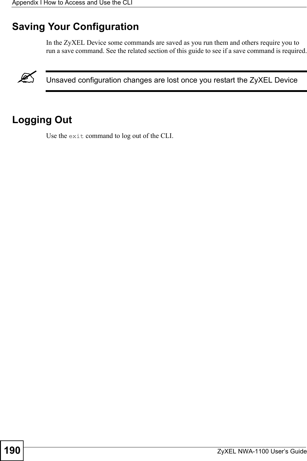 Appendix I How to Access and Use the CLIZyXEL NWA-1100 User’s Guide190Saving Your ConfigurationIn the ZyXEL Device some commands are saved as you run them and others require you to run a save command. See the related section of this guide to see if a save command is required.&quot;Unsaved configuration changes are lost once you restart the ZyXEL DeviceLogging OutUse the exit command to log out of the CLI. 