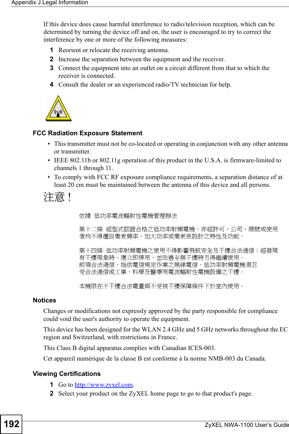 Appendix J Legal InformationZyXEL NWA-1100 User’s Guide192If this device does cause harmful interference to radio/television reception, which can be determined by turning the device off and on, the user is encouraged to try to correct the interference by one or more of the following measures:1Reorient or relocate the receiving antenna.2Increase the separation between the equipment and the receiver.3Connect the equipment into an outlet on a circuit different from that to which the receiver is connected.4Consult the dealer or an experienced radio/TV technician for help.FCC Radiation Exposure Statement• This transmitter must not be co-located or operating in conjunction with any other antenna or transmitter. • IEEE 802.11b or 802.11g operation of this product in the U.S.A. is firmware-limited to channels 1 through 11.• To comply with FCC RF exposure compliance requirements, a separation distance of at least 20 cm must be maintained between the antenna of this device and all persons. 注意 !依據  低功率電波輻射性電機管理辦法第十二條  經型式認證合格之低功率射頻電機，非經許可，公司、商號或使用者均不得擅自變更頻率、加大功率或變更原設計之特性及功能。第十四條  低功率射頻電機之使用不得影響飛航安全及干擾合法通信；經發現有干擾現象時，應立即停用，並改善至無干擾時方得繼續使用。前項合法通信，指依電信規定作業之無線電信。低功率射頻電機須忍受合法通信或工業、科學及醫療用電波輻射性電機設備之干擾。 本機限在不干擾合法電臺與不受被干擾保障條件下於室內使用。 Notices Changes or modifications not expressly approved by the party responsible for compliance could void the user&apos;s authority to operate the equipment.This device has been designed for the WLAN 2.4 GHz and 5 GHz networks throughout the EC region and Switzerland, with restrictions in France. This Class B digital apparatus complies with Canadian ICES-003.Cet appareil numérique de la classe B est conforme à la norme NMB-003 du Canada.Viewing Certifications1Go to http://www.zyxel.com.2Select your product on the ZyXEL home page to go to that product&apos;s page.