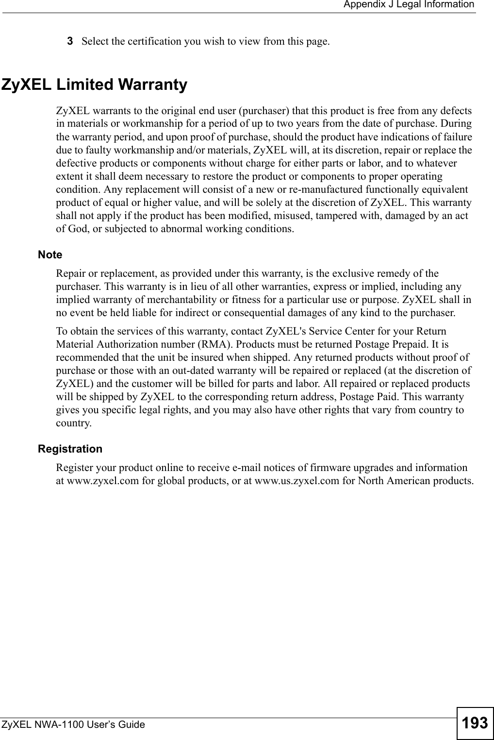  Appendix J Legal InformationZyXEL NWA-1100 User’s Guide 1933Select the certification you wish to view from this page.ZyXEL Limited WarrantyZyXEL warrants to the original end user (purchaser) that this product is free from any defects in materials or workmanship for a period of up to two years from the date of purchase. During the warranty period, and upon proof of purchase, should the product have indications of failure due to faulty workmanship and/or materials, ZyXEL will, at its discretion, repair or replace the defective products or components without charge for either parts or labor, and to whatever extent it shall deem necessary to restore the product or components to proper operating condition. Any replacement will consist of a new or re-manufactured functionally equivalent product of equal or higher value, and will be solely at the discretion of ZyXEL. This warranty shall not apply if the product has been modified, misused, tampered with, damaged by an act of God, or subjected to abnormal working conditions.NoteRepair or replacement, as provided under this warranty, is the exclusive remedy of the purchaser. This warranty is in lieu of all other warranties, express or implied, including any implied warranty of merchantability or fitness for a particular use or purpose. ZyXEL shall in no event be held liable for indirect or consequential damages of any kind to the purchaser.To obtain the services of this warranty, contact ZyXEL&apos;s Service Center for your Return Material Authorization number (RMA). Products must be returned Postage Prepaid. It is recommended that the unit be insured when shipped. Any returned products without proof of purchase or those with an out-dated warranty will be repaired or replaced (at the discretion of ZyXEL) and the customer will be billed for parts and labor. All repaired or replaced products will be shipped by ZyXEL to the corresponding return address, Postage Paid. This warranty gives you specific legal rights, and you may also have other rights that vary from country to country.RegistrationRegister your product online to receive e-mail notices of firmware upgrades and information at www.zyxel.com for global products, or at www.us.zyxel.com for North American products.