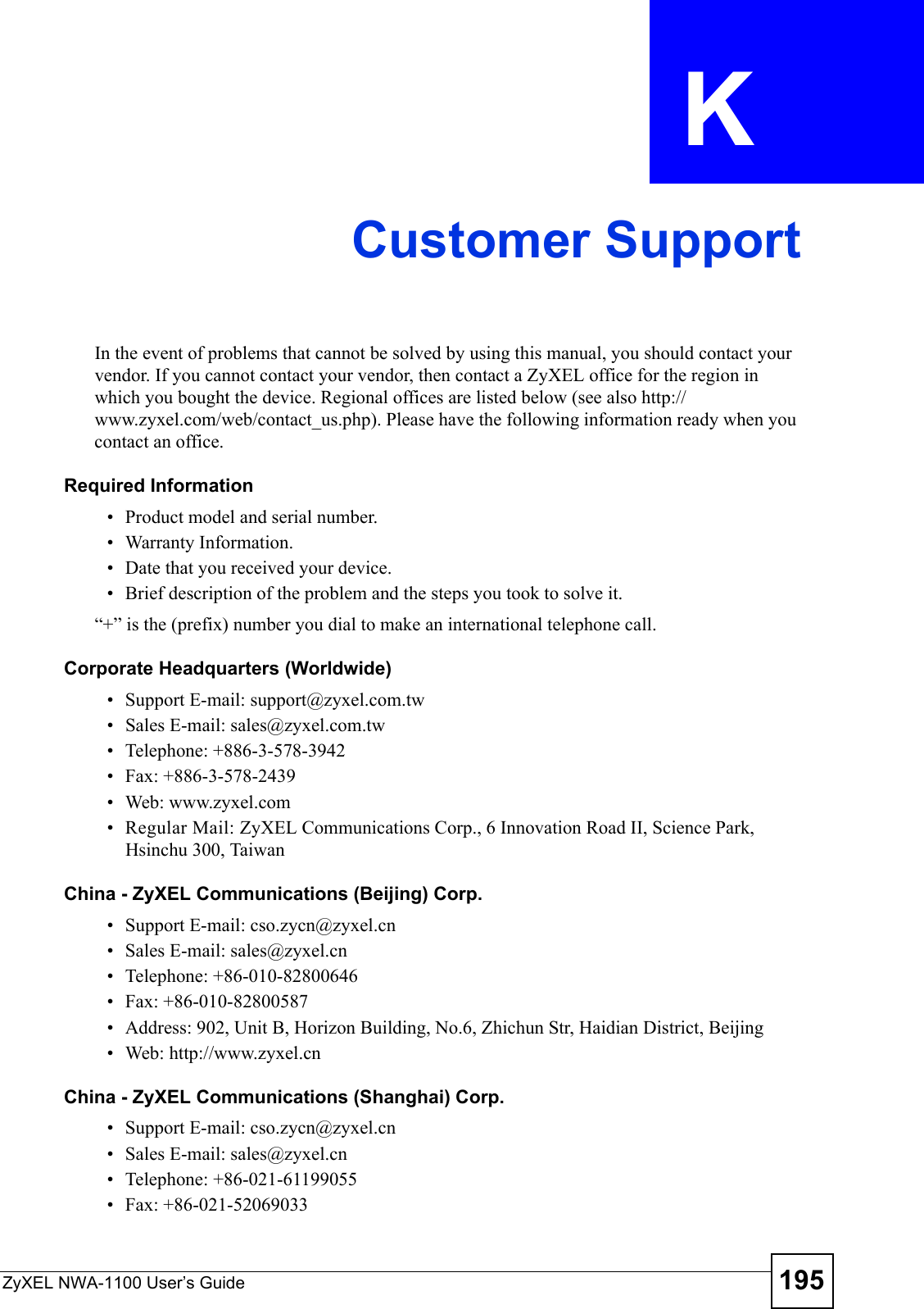 ZyXEL NWA-1100 User’s Guide 195APPENDIX  K Customer SupportIn the event of problems that cannot be solved by using this manual, you should contact your vendor. If you cannot contact your vendor, then contact a ZyXEL office for the region in which you bought the device. Regional offices are listed below (see also http://www.zyxel.com/web/contact_us.php). Please have the following information ready when you contact an office.Required Information• Product model and serial number.• Warranty Information.• Date that you received your device.• Brief description of the problem and the steps you took to solve it.“+” is the (prefix) number you dial to make an international telephone call.Corporate Headquarters (Worldwide)• Support E-mail: support@zyxel.com.tw• Sales E-mail: sales@zyxel.com.tw• Telephone: +886-3-578-3942• Fax: +886-3-578-2439• Web: www.zyxel.com• Regular Mail: ZyXEL Communications Corp., 6 Innovation Road II, Science Park, Hsinchu 300, TaiwanChina - ZyXEL Communications (Beijing) Corp.• Support E-mail: cso.zycn@zyxel.cn• Sales E-mail: sales@zyxel.cn• Telephone: +86-010-82800646• Fax: +86-010-82800587• Address: 902, Unit B, Horizon Building, No.6, Zhichun Str, Haidian District, Beijing• Web: http://www.zyxel.cnChina - ZyXEL Communications (Shanghai) Corp.• Support E-mail: cso.zycn@zyxel.cn• Sales E-mail: sales@zyxel.cn• Telephone: +86-021-61199055• Fax: +86-021-52069033