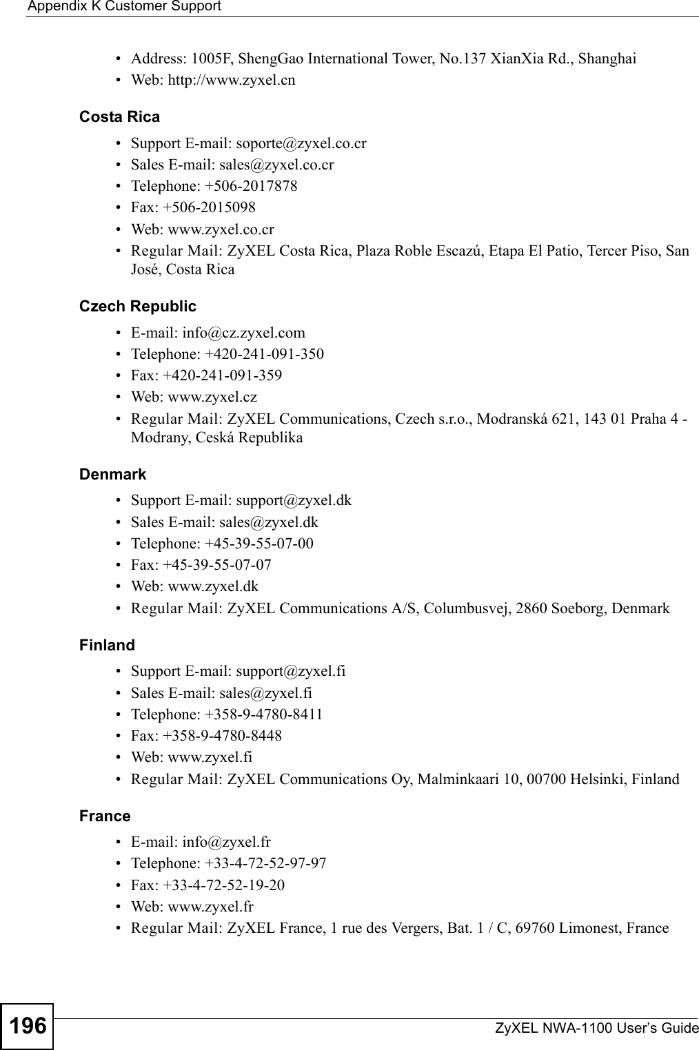 Appendix K Customer SupportZyXEL NWA-1100 User’s Guide196• Address: 1005F, ShengGao International Tower, No.137 XianXia Rd., Shanghai• Web: http://www.zyxel.cnCosta Rica• Support E-mail: soporte@zyxel.co.cr• Sales E-mail: sales@zyxel.co.cr• Telephone: +506-2017878• Fax: +506-2015098• Web: www.zyxel.co.cr• Regular Mail: ZyXEL Costa Rica, Plaza Roble Escazú, Etapa El Patio, Tercer Piso, San José, Costa RicaCzech Republic• E-mail: info@cz.zyxel.com• Telephone: +420-241-091-350• Fax: +420-241-091-359• Web: www.zyxel.cz• Regular Mail: ZyXEL Communications, Czech s.r.o., Modranská 621, 143 01 Praha 4 - Modrany, Ceská RepublikaDenmark• Support E-mail: support@zyxel.dk• Sales E-mail: sales@zyxel.dk• Telephone: +45-39-55-07-00• Fax: +45-39-55-07-07• Web: www.zyxel.dk • Regular Mail: ZyXEL Communications A/S, Columbusvej, 2860 Soeborg, DenmarkFinland• Support E-mail: support@zyxel.fi• Sales E-mail: sales@zyxel.fi• Telephone: +358-9-4780-8411• Fax: +358-9-4780-8448• Web: www.zyxel.fi• Regular Mail: ZyXEL Communications Oy, Malminkaari 10, 00700 Helsinki, FinlandFrance• E-mail: info@zyxel.fr • Telephone: +33-4-72-52-97-97• Fax: +33-4-72-52-19-20• Web: www.zyxel.fr• Regular Mail: ZyXEL France, 1 rue des Vergers, Bat. 1 / C, 69760 Limonest, France