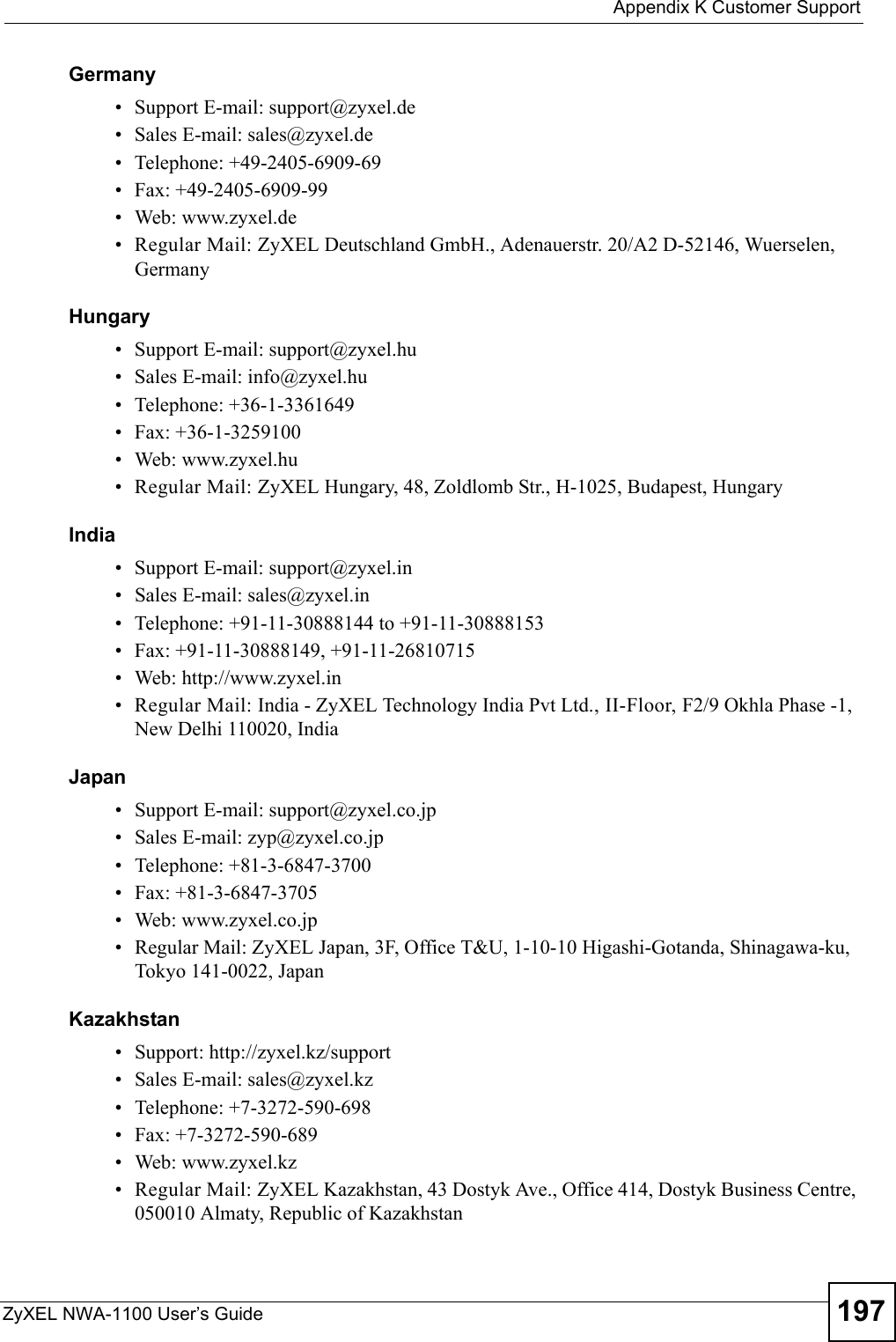  Appendix K Customer SupportZyXEL NWA-1100 User’s Guide 197Germany• Support E-mail: support@zyxel.de• Sales E-mail: sales@zyxel.de• Telephone: +49-2405-6909-69• Fax: +49-2405-6909-99• Web: www.zyxel.de• Regular Mail: ZyXEL Deutschland GmbH., Adenauerstr. 20/A2 D-52146, Wuerselen, GermanyHungary• Support E-mail: support@zyxel.hu• Sales E-mail: info@zyxel.hu• Telephone: +36-1-3361649• Fax: +36-1-3259100• Web: www.zyxel.hu• Regular Mail: ZyXEL Hungary, 48, Zoldlomb Str., H-1025, Budapest, HungaryIndia• Support E-mail: support@zyxel.in• Sales E-mail: sales@zyxel.in• Telephone: +91-11-30888144 to +91-11-30888153• Fax: +91-11-30888149, +91-11-26810715• Web: http://www.zyxel.in• Regular Mail: India - ZyXEL Technology India Pvt Ltd., II-Floor, F2/9 Okhla Phase -1, New Delhi 110020, IndiaJapan• Support E-mail: support@zyxel.co.jp• Sales E-mail: zyp@zyxel.co.jp• Telephone: +81-3-6847-3700• Fax: +81-3-6847-3705• Web: www.zyxel.co.jp• Regular Mail: ZyXEL Japan, 3F, Office T&amp;U, 1-10-10 Higashi-Gotanda, Shinagawa-ku, Tokyo 141-0022, JapanKazakhstan• Support: http://zyxel.kz/support• Sales E-mail: sales@zyxel.kz• Telephone: +7-3272-590-698• Fax: +7-3272-590-689• Web: www.zyxel.kz• Regular Mail: ZyXEL Kazakhstan, 43 Dostyk Ave., Office 414, Dostyk Business Centre, 050010 Almaty, Republic of Kazakhstan