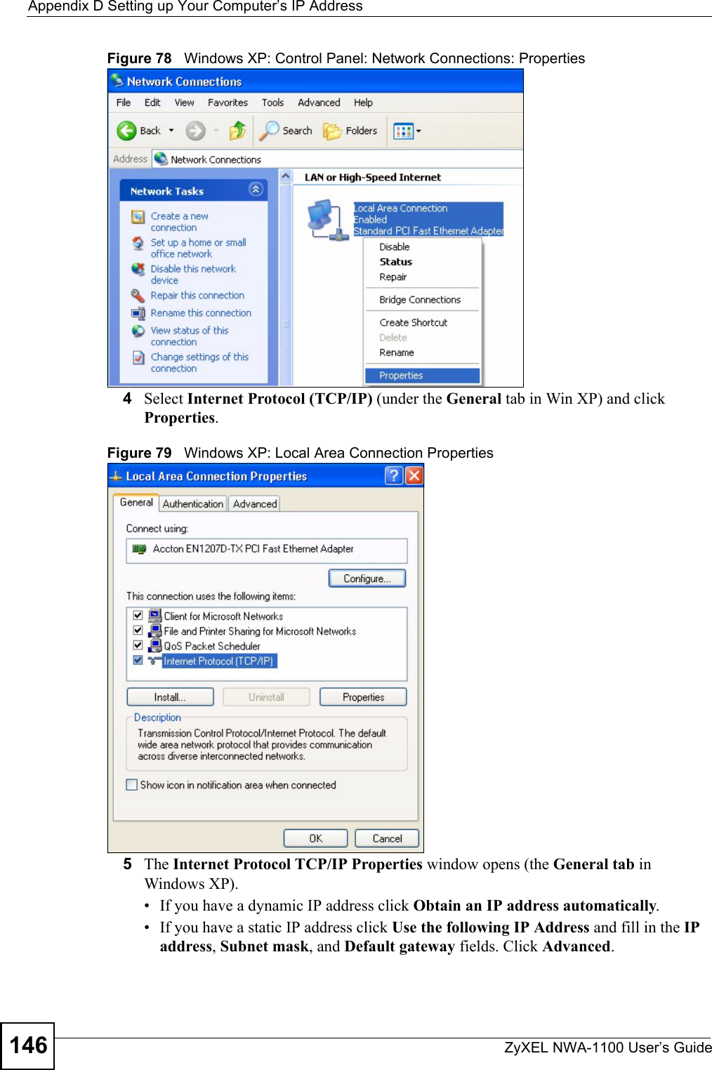 Appendix D Setting up Your Computer’s IP AddressZyXEL NWA-1100 User’s Guide146Figure 78   Windows XP: Control Panel: Network Connections: Properties4Select Internet Protocol (TCP/IP) (under the General tab in Win XP) and click Properties.Figure 79   Windows XP: Local Area Connection Properties5The Internet Protocol TCP/IP Properties window opens (the General tab in Windows XP).• If you have a dynamic IP address click Obtain an IP address automatically.• If you have a static IP address click Use the following IP Address and fill in the IP address, Subnet mask, and Default gateway fields. Click Advanced.