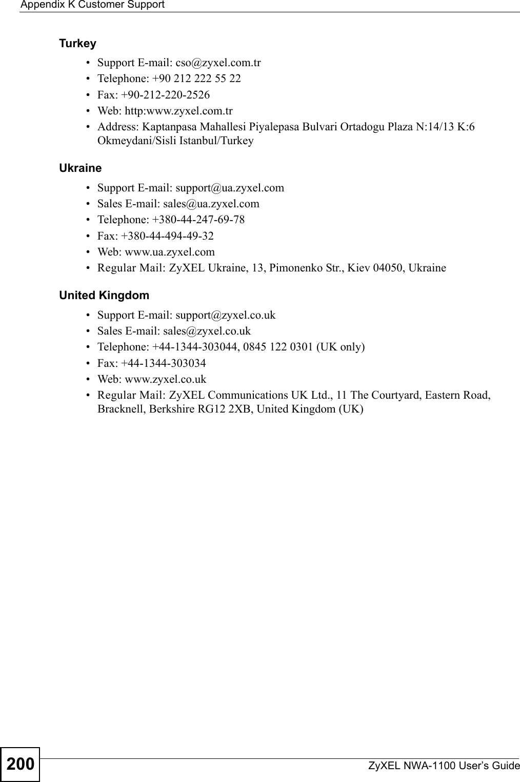 Appendix K Customer SupportZyXEL NWA-1100 User’s Guide200Turkey• Support E-mail: cso@zyxel.com.tr• Telephone: +90 212 222 55 22• Fax: +90-212-220-2526• Web: http:www.zyxel.com.tr• Address: Kaptanpasa Mahallesi Piyalepasa Bulvari Ortadogu Plaza N:14/13 K:6 Okmeydani/Sisli Istanbul/TurkeyUkraine• Support E-mail: support@ua.zyxel.com• Sales E-mail: sales@ua.zyxel.com• Telephone: +380-44-247-69-78• Fax: +380-44-494-49-32• Web: www.ua.zyxel.com• Regular Mail: ZyXEL Ukraine, 13, Pimonenko Str., Kiev 04050, UkraineUnited Kingdom• Support E-mail: support@zyxel.co.uk• Sales E-mail: sales@zyxel.co.uk• Telephone: +44-1344-303044, 0845 122 0301 (UK only)• Fax: +44-1344-303034• Web: www.zyxel.co.uk• Regular Mail: ZyXEL Communications UK Ltd., 11 The Courtyard, Eastern Road, Bracknell, Berkshire RG12 2XB, United Kingdom (UK)