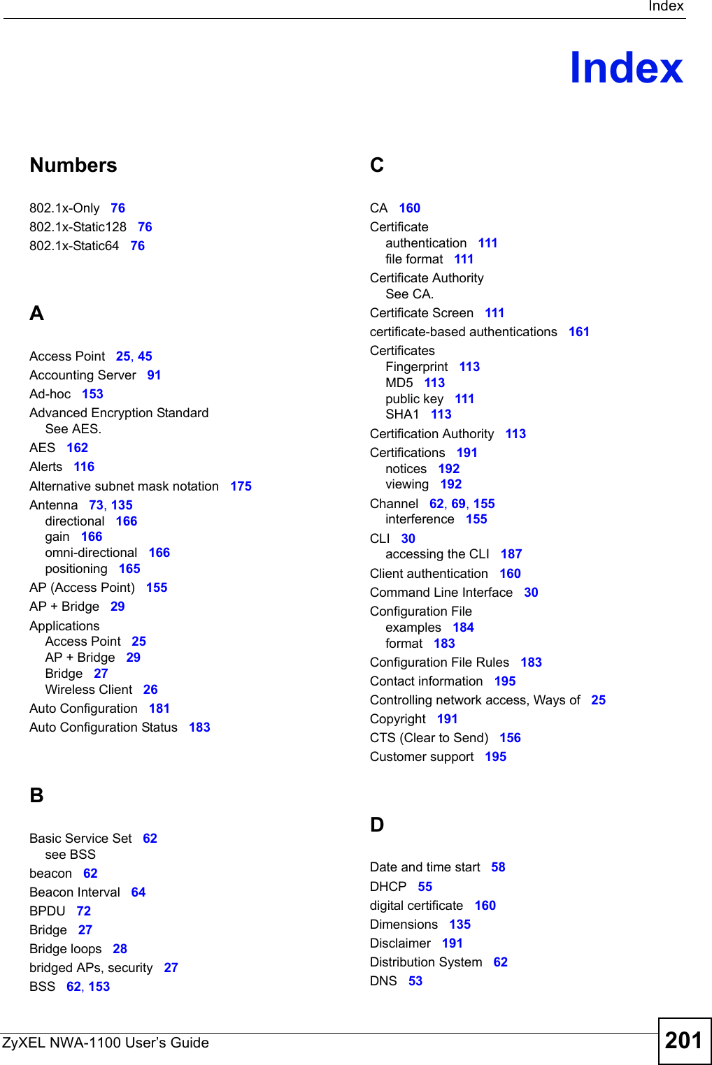 IndexZyXEL NWA-1100 User’s Guide 201IndexNumbers802.1x-Only 76802.1x-Static128 76802.1x-Static64 76AAccess Point 25, 45Accounting Server 91Ad-hoc 153Advanced Encryption StandardSee AES.AES 162Alerts 116Alternative subnet mask notation 175Antenna 73, 135directional 166gain 166omni-directional 166positioning 165AP (Access Point) 155AP + Bridge 29ApplicationsAccess Point 25AP + Bridge 29Bridge 27Wireless Client 26Auto Configuration 181Auto Configuration Status 183BBasic Service Set 62see BSSbeacon 62Beacon Interval 64BPDU 72Bridge 27Bridge loops 28bridged APs, security 27BSS 62, 153CCA 160Certificateauthentication 111file format 111Certificate AuthoritySee CA.Certificate Screen 111certificate-based authentications 161CertificatesFingerprint 113MD5 113public key 111SHA1 113Certification Authority 113Certifications 191notices 192viewing 192Channel 62, 69, 155interference 155CLI 30accessing the CLI 187Client authentication 160Command Line Interface 30Configuration Fileexamples 184format 183Configuration File Rules 183Contact information 195Controlling network access, Ways of 25Copyright 191CTS (Clear to Send) 156Customer support 195DDate and time start 58DHCP 55digital certificate 160Dimensions 135Disclaimer 191Distribution System 62DNS 53