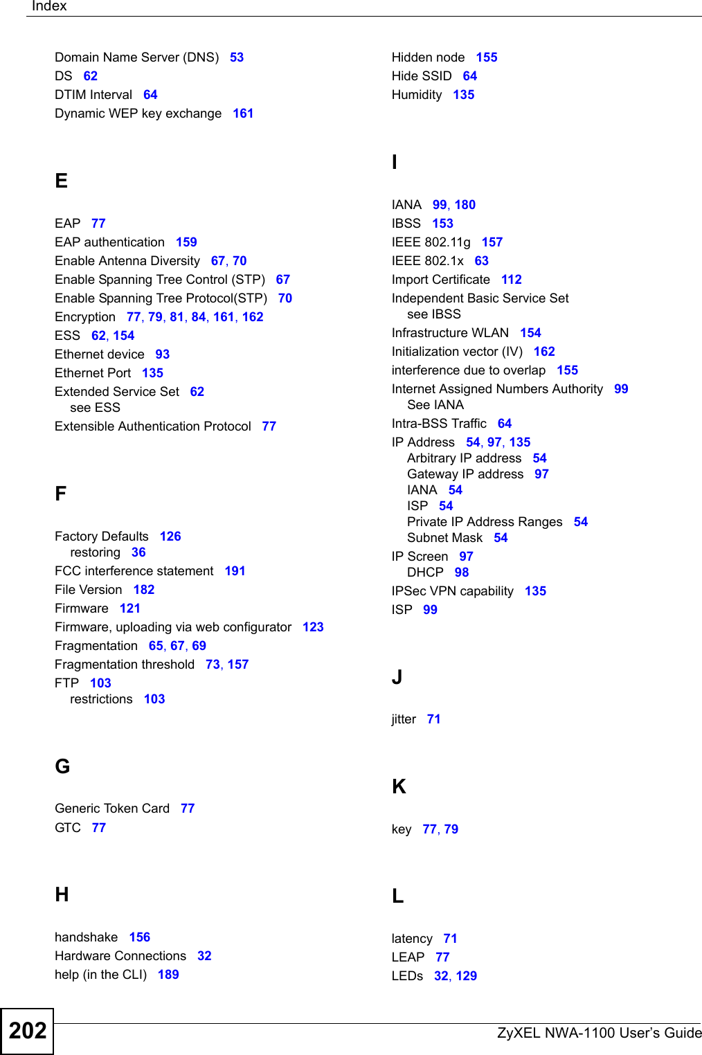 IndexZyXEL NWA-1100 User’s Guide202Domain Name Server (DNS) 53DS 62DTIM Interval 64Dynamic WEP key exchange 161EEAP 77EAP authentication 159Enable Antenna Diversity 67, 70Enable Spanning Tree Control (STP) 67Enable Spanning Tree Protocol(STP) 70Encryption 77, 79, 81, 84, 161, 162ESS 62, 154Ethernet device 93Ethernet Port 135Extended Service Set 62see ESSExtensible Authentication Protocol 77FFactory Defaults 126restoring 36FCC interference statement 191File Version 182Firmware 121Firmware, uploading via web configurator 123Fragmentation 65, 67, 69Fragmentation threshold 73, 157FTP 103restrictions 103GGeneric Token Card 77GTC 77Hhandshake 156Hardware Connections 32help (in the CLI) 189Hidden node 155Hide SSID 64Humidity 135IIANA 99, 180IBSS 153IEEE 802.11g 157IEEE 802.1x 63Import Certificate 112Independent Basic Service Setsee IBSSInfrastructure WLAN 154Initialization vector (IV) 162interference due to overlap 155Internet Assigned Numbers Authority 99See IANAIntra-BSS Traffic 64IP Address 54, 97, 135Arbitrary IP address 54Gateway IP address 97IANA 54ISP 54Private IP Address Ranges 54Subnet Mask 54IP Screen 97DHCP 98IPSec VPN capability 135ISP 99Jjitter 71Kkey 77, 79Llatency 71LEAP 77LEDs 32, 129