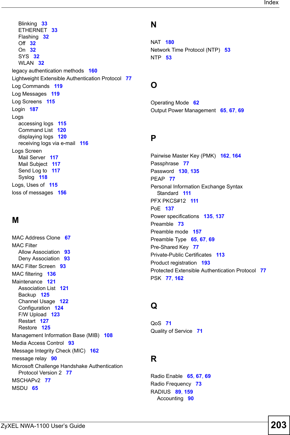 IndexZyXEL NWA-1100 User’s Guide 203Blinking 33ETHERNET 33Flashing 32Off 32On 32SYS 32WLAN 32legacy authentication methods 160Lightweight Extensible Authentication Protocol 77Log Commands 119Log Messages 119Log Screens 115Login 187Logsaccessing logs 115Command List 120displaying logs 120receiving logs via e-mail 116Logs ScreenMail Server 117Mail Subject 117Send Log to 117Syslog 118Logs, Uses of 115loss of messages 156MMAC Address Clone 67MAC FilterAllow Association 93Deny Association 93MAC Filter Screen 93MAC filtering 136Maintenance 121Association List 121Backup 125Channel Usage 122Configuration 124F/W Upload 123Restart 127Restore 125Management Information Base (MIB) 108Media Access Control 93Message Integrity Check (MIC) 162message relay 90Microsoft Challenge Handshake Authentication Protocol Version 2 77MSCHAPv2 77MSDU 65NNAT 180Network Time Protocol (NTP) 53NTP 53OOperating Mode 62Output Power Management 65, 67, 69PPairwise Master Key (PMK) 162, 164Passphrase 77Password 130, 135PEAP 77Personal Information Exchange Syntax Standard 111PFX PKCS#12 111PoE 137Power specifications 135, 137Preamble 73Preamble mode 157Preamble Type 65, 67, 69Pre-Shared Key 77Private-Public Certificates 113Product registration 193Protected Extensible Authentication Protocol 77PSK 77, 162QQoS 71Quality of Service 71RRadio Enable 65, 67, 69Radio Frequency 73RADIUS 89, 159Accounting 90
