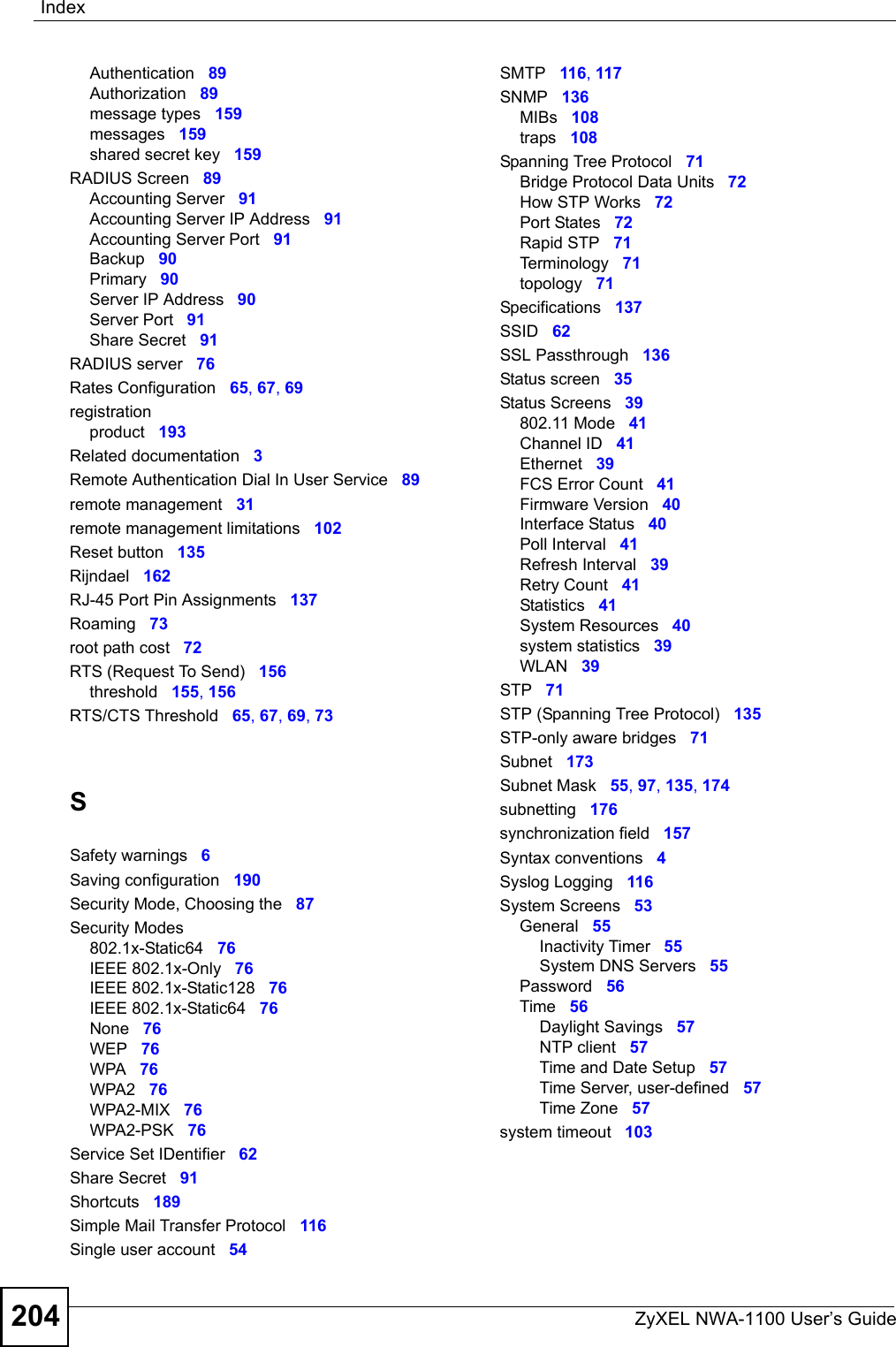 IndexZyXEL NWA-1100 User’s Guide204Authentication 89Authorization 89message types 159messages 159shared secret key 159RADIUS Screen 89Accounting Server 91Accounting Server IP Address 91Accounting Server Port 91Backup 90Primary 90Server IP Address 90Server Port 91Share Secret 91RADIUS server 76Rates Configuration 65, 67, 69registrationproduct 193Related documentation 3Remote Authentication Dial In User Service 89remote management 31remote management limitations 102Reset button 135Rijndael 162RJ-45 Port Pin Assignments 137Roaming 73root path cost 72RTS (Request To Send) 156threshold 155, 156RTS/CTS Threshold 65, 67, 69, 73SSafety warnings 6Saving configuration 190Security Mode, Choosing the 87Security Modes802.1x-Static64 76IEEE 802.1x-Only 76IEEE 802.1x-Static128 76IEEE 802.1x-Static64 76None 76WEP 76WPA 76WPA2 76WPA2-MIX 76WPA2-PSK 76Service Set IDentifier 62Share Secret 91Shortcuts 189Simple Mail Transfer Protocol 116Single user account 54SMTP 116, 117SNMP 136MIBs 108traps 108Spanning Tree Protocol 71Bridge Protocol Data Units 72How STP Works 72Port States 72Rapid STP 71Terminology 71topology 71Specifications 137SSID 62SSL Passthrough 136Status screen 35Status Screens 39802.11 Mode 41Channel ID 41Ethernet 39FCS Error Count 41Firmware Version 40Interface Status 40Poll Interval 41Refresh Interval 39Retry Count 41Statistics 41System Resources 40system statistics 39WLAN 39STP 71STP (Spanning Tree Protocol) 135STP-only aware bridges 71Subnet 173Subnet Mask 55, 97, 135, 174subnetting 176synchronization field 157Syntax conventions 4Syslog Logging 116System Screens 53General 55Inactivity Timer 55System DNS Servers 55Password 56Time 56Daylight Savings 57NTP client 57Time and Date Setup 57Time Server, user-defined 57Time Zone 57system timeout 103