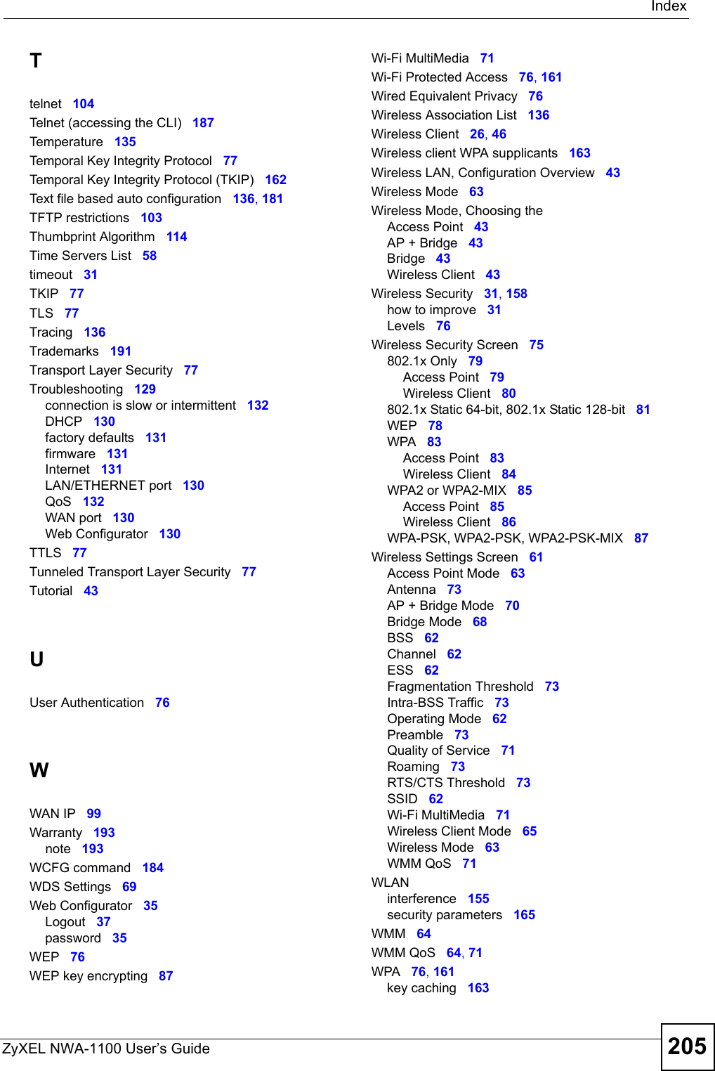 IndexZyXEL NWA-1100 User’s Guide 205Ttelnet 104Telnet (accessing the CLI) 187Temperature 135Temporal Key Integrity Protocol 77Temporal Key Integrity Protocol (TKIP) 162Text file based auto configuration 136, 181TFTP restrictions 103Thumbprint Algorithm 114Time Servers List 58timeout 31TKIP 77TLS 77Tracing 136Trademarks 191Transport Layer Security 77Troubleshooting 129connection is slow or intermittent 132DHCP 130factory defaults 131firmware 131Internet 131LAN/ETHERNET port 130QoS 132WAN port 130Web Configurator 130TTLS 77Tunneled Transport Layer Security 77Tutorial 43UUser Authentication 76WWAN IP 99Warranty 193note 193WCFG command 184WDS Settings 69Web Configurator 35Logout 37password 35WEP 76WEP key encrypting 87Wi-Fi MultiMedia 71Wi-Fi Protected Access 76, 161Wired Equivalent Privacy 76Wireless Association List 136Wireless Client 26, 46Wireless client WPA supplicants 163Wireless LAN, Configuration Overview 43Wireless Mode 63Wireless Mode, Choosing theAccess Point 43AP + Bridge 43Bridge 43Wireless Client 43Wireless Security 31, 158how to improve 31Levels 76Wireless Security Screen 75802.1x Only 79Access Point 79Wireless Client 80802.1x Static 64-bit, 802.1x Static 128-bit 81WEP 78WPA 83Access Point 83Wireless Client 84WPA2 or WPA2-MIX 85Access Point 85Wireless Client 86WPA-PSK, WPA2-PSK, WPA2-PSK-MIX 87Wireless Settings Screen 61Access Point Mode 63Antenna 73AP + Bridge Mode 70Bridge Mode 68BSS 62Channel 62ESS 62Fragmentation Threshold 73Intra-BSS Traffic 73Operating Mode 62Preamble 73Quality of Service 71Roaming 73RTS/CTS Threshold 73SSID 62Wi-Fi MultiMedia 71Wireless Client Mode 65Wireless Mode 63WMM QoS 71WLANinterference 155security parameters 165WMM 64WMM QoS 64, 71WPA 76, 161key caching 163