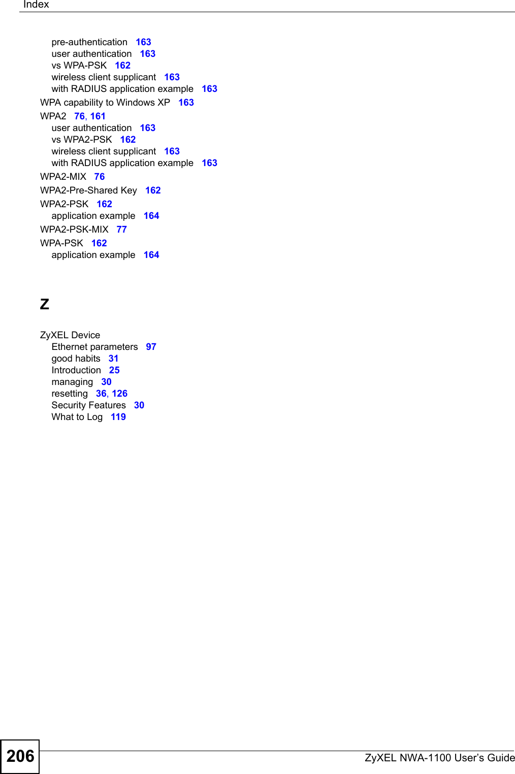 IndexZyXEL NWA-1100 User’s Guide206pre-authentication 163user authentication 163vs WPA-PSK 162wireless client supplicant 163with RADIUS application example 163WPA capability to Windows XP 163WPA2 76, 161user authentication 163vs WPA2-PSK 162wireless client supplicant 163with RADIUS application example 163WPA2-MIX 76WPA2-Pre-Shared Key 162WPA2-PSK 162application example 164WPA2-PSK-MIX 77WPA-PSK 162application example 164ZZyXEL DeviceEthernet parameters 97good habits 31Introduction 25managing 30resetting 36, 126Security Features 30What to Log 119