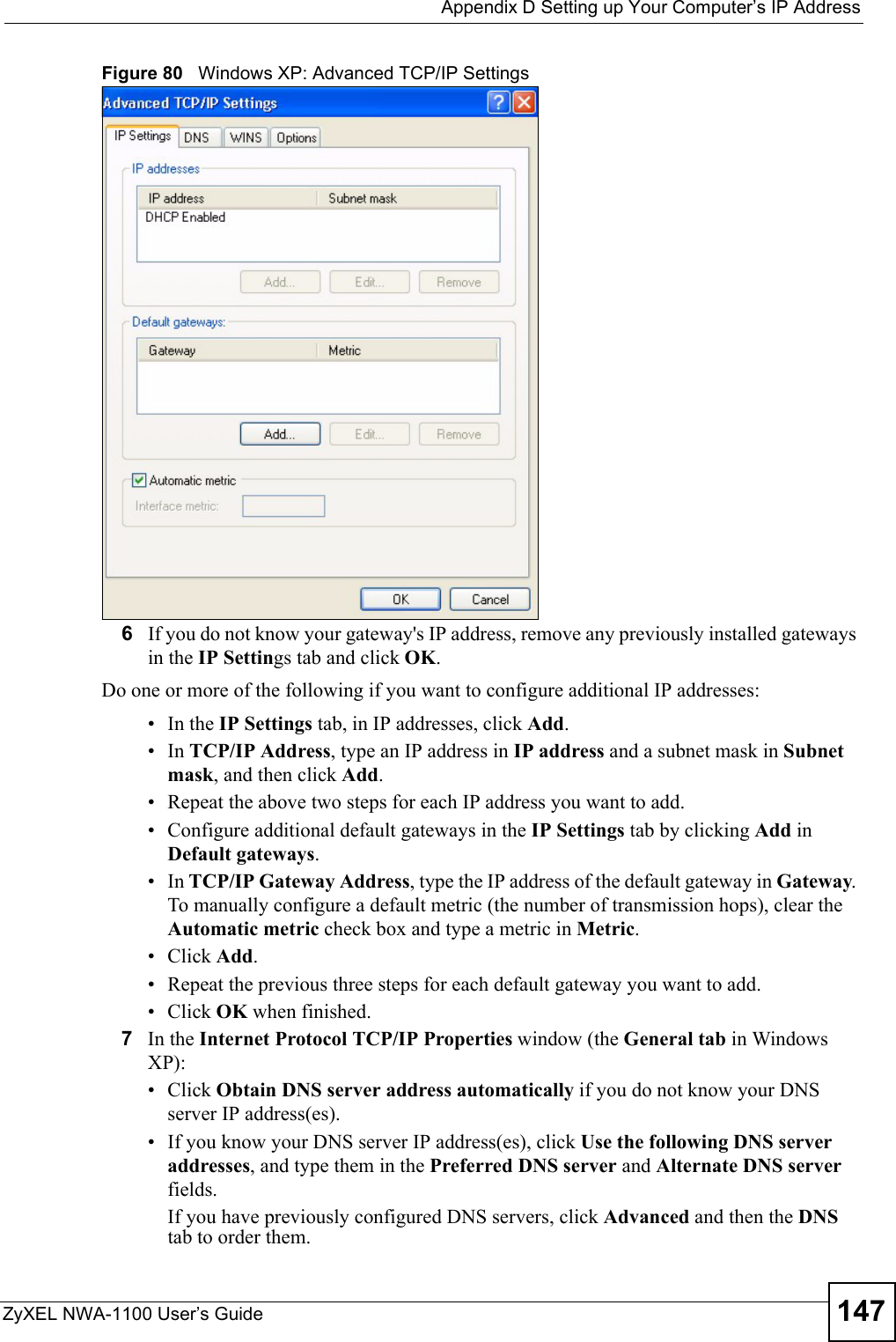  Appendix D Setting up Your Computer’s IP AddressZyXEL NWA-1100 User’s Guide 147Figure 80   Windows XP: Advanced TCP/IP Settings6If you do not know your gateway&apos;s IP address, remove any previously installed gateways in the IP Settings tab and click OK.Do one or more of the following if you want to configure additional IP addresses:•In the IP Settings tab, in IP addresses, click Add.•In TCP/IP Address, type an IP address in IP address and a subnet mask in Subnet mask, and then click Add.• Repeat the above two steps for each IP address you want to add.• Configure additional default gateways in the IP Settings tab by clicking Add in Default gateways.•In TCP/IP Gateway Address, type the IP address of the default gateway in Gateway. To manually configure a default metric (the number of transmission hops), clear the Automatic metric check box and type a metric in Metric.• Click Add. • Repeat the previous three steps for each default gateway you want to add.• Click OK when finished.7In the Internet Protocol TCP/IP Properties window (the General tab in Windows XP):• Click Obtain DNS server address automatically if you do not know your DNS server IP address(es).• If you know your DNS server IP address(es), click Use the following DNS server addresses, and type them in the Preferred DNS server and Alternate DNS server fields. If you have previously configured DNS servers, click Advanced and then the DNS tab to order them.