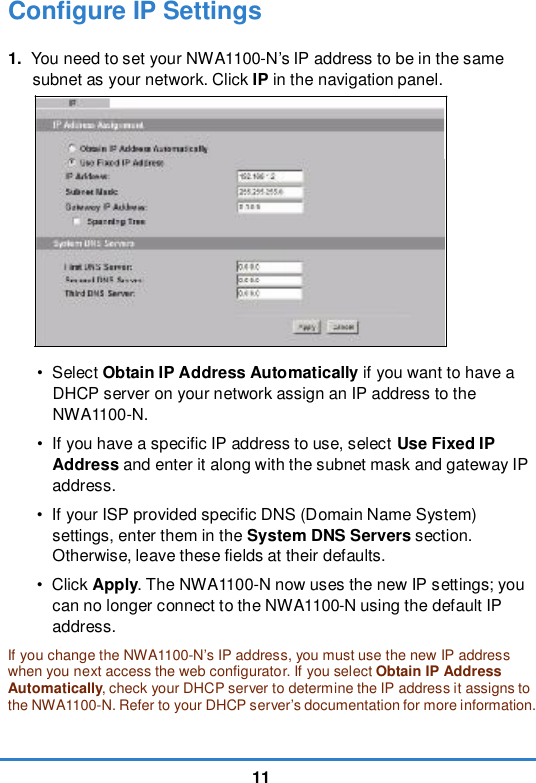 11Configure IP Settings1. You need to set your NWA1100-N’s IP address to be in the same subnet as your network. Click IP in the navigation panel. •  Select Obtain IP Address Automatically if you want to have a DHCP server on your network assign an IP address to the NWA1100-N. • If you have a specific IP address to use, select Use Fixed IP Address and enter it along with the subnet mask and gateway IP address. • If your ISP provided specific DNS (Domain Name System) settings, enter them in the System DNS Servers section. Otherwise, leave these fields at their defaults. •  Click Apply. The NWA1100-N now uses the new IP settings; you can no longer connect to the NWA1100-N using the default IP address. If you change the NWA1100-N’s IP address, you must use the new IP address when you next access the web configurator. If you select Obtain IP Address Automatically, check your DHCP server to determine the IP address it assigns to the NWA1100-N. Refer to your DHCP server’s documentation for more information.