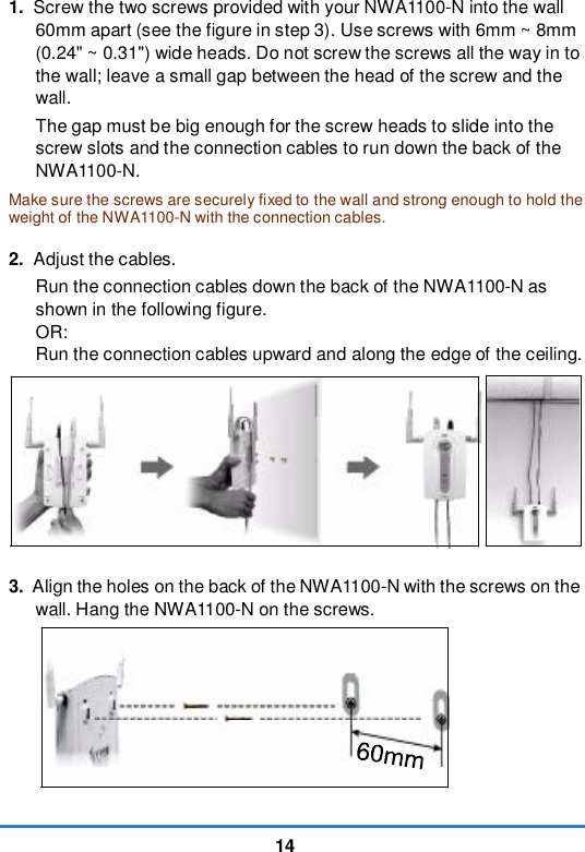 141. Screw the two screws provided with your NWA1100-N into the wall 60mm apart (see the figure in step 3). Use screws with 6mm ~ 8mm (0.24&quot; ~ 0.31&quot;) wide heads. Do not screw the screws all the way in to the wall; leave a small gap between the head of the screw and the wall. The gap must be big enough for the screw heads to slide into the screw slots and the connection cables to run down the back of the NWA1100-N. Make sure the screws are securely fixed to the wall and strong enough to hold the weight of the NWA1100-N with the connection cables.2. Adjust the cables. Run the connection cables down the back of the NWA1100-N as shown in the following figure. OR: Run the connection cables upward and along the edge of the ceiling. 3. Align the holes on the back of the NWA1100-N with the screws on the wall. Hang the NWA1100-N on the screws. 