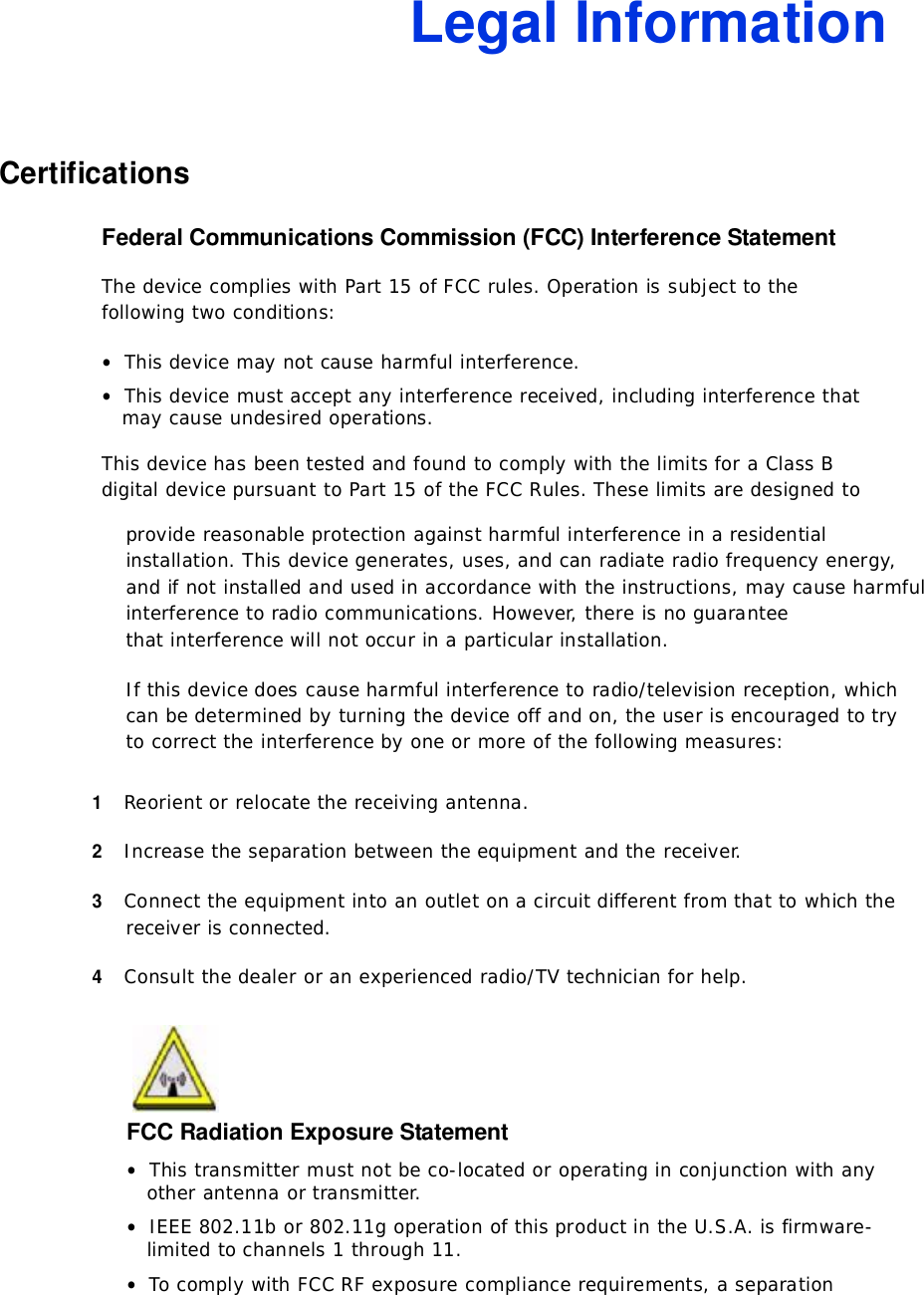Legal InformationCertificationsFederal Communications Commission (FCC) Interference StatementThedevicecomplieswithPart15ofFCCrules.Operationissubjecttothe followingtwoconditions:•Thisdevicemaynotcauseharmfulinterference.•Thisdevicemustacceptanyinterferencereceived,includinginterferencethatmaycauseundesiredoperations.ThisdevicehasbeentestedandfoundtocomplywiththelimitsforaClassBdigitaldevicepursuanttoPart15oftheFCCRules.Theselimitsaredesignedto providereasonableprotectionagainstharmfulinterferenceinaresidentialinstallation.Thisdevicegenerates,uses,andcanradiateradiofrequencyenergy, andifnotinstalledandusedinaccordancewiththeinstructions,maycause harmfulinterferencetoradiocommunications.However,thereisnoguaranteethatinterferencewillnotoccurinaparticularinstallation.Ifthisdevicedoescauseharmfulinterferencetoradio/televisionreception,which canbedeterminedbyturningthedeviceoffandon,theuserisencouragedtotrytocorrecttheinterferencebyoneormoreofthefollowingmeasures:1Reorientorrelocatethereceivingantenna.2Increasetheseparationbetweentheequipmentandthereceiver.3Connecttheequipmentintoanoutletonacircuitdifferentfromthattowhichthe receiverisconnected.4Consultthedealeroranexperiencedradio/TVtechnicianforhelp.FCC Radiation Exposure Statement•Thistransmittermustnotbeco-locatedoroperatinginconjunctionwithany otherantennaortransmitter.•IEEE802.11bor802.11goperationofthisproductintheU.S.A.isfirmware- limitedtochannels1through11.•TocomplywithFCCRFexposurecompliancerequirements,aseparation 