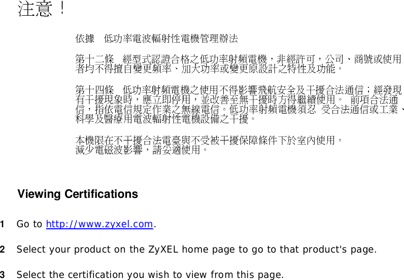  ! Viewing Certifications1Goto http://www.zyxel.com.2SelectyourproductontheZyXELhomepagetogotothatproduct&apos;spage.3Selectthecertificationyouwishtoviewfromthispage.