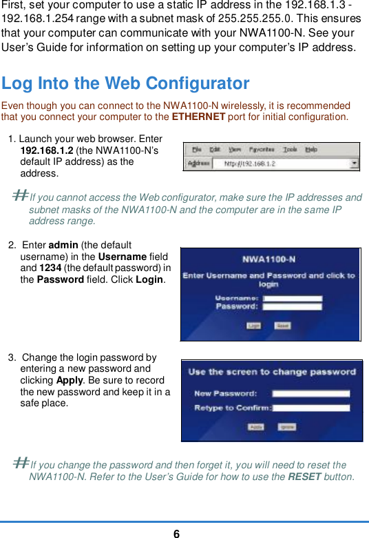 6First, set your computer to use a static IP address in the 192.168.1.3 - 192.168.1.254 range with a subnet mask of 255.255.255.0. This ensures that your computer can communicate with your NWA1100-N. See your User’s Guide for information on setting up your computer’s IP address. Log Into the Web ConfiguratorEven though you can connect to the NWA1100-N wirelessly, it is recommended that you connect your computer to the ETHERNET port for initial configuration.1. Launch your web browser. Enter 192.168.1.2 (the NWA1100-N’s default IP address) as the address. #If you cannot access the Web configurator, make sure the IP addresses and subnet masks of the NWA1100-N and the computer are in the same IP address range.2. Enter admin (the default username) in the Username field and 1234 (the default password) in the Password field. Click Login.3. Change the login password by entering a new password and clicking Apply. Be sure to record the new password and keep it in a safe place. #If you change the password and then forget it, you will need to reset theNWA1100-N. Refer to the User’s Guide for how to use the RESET button.